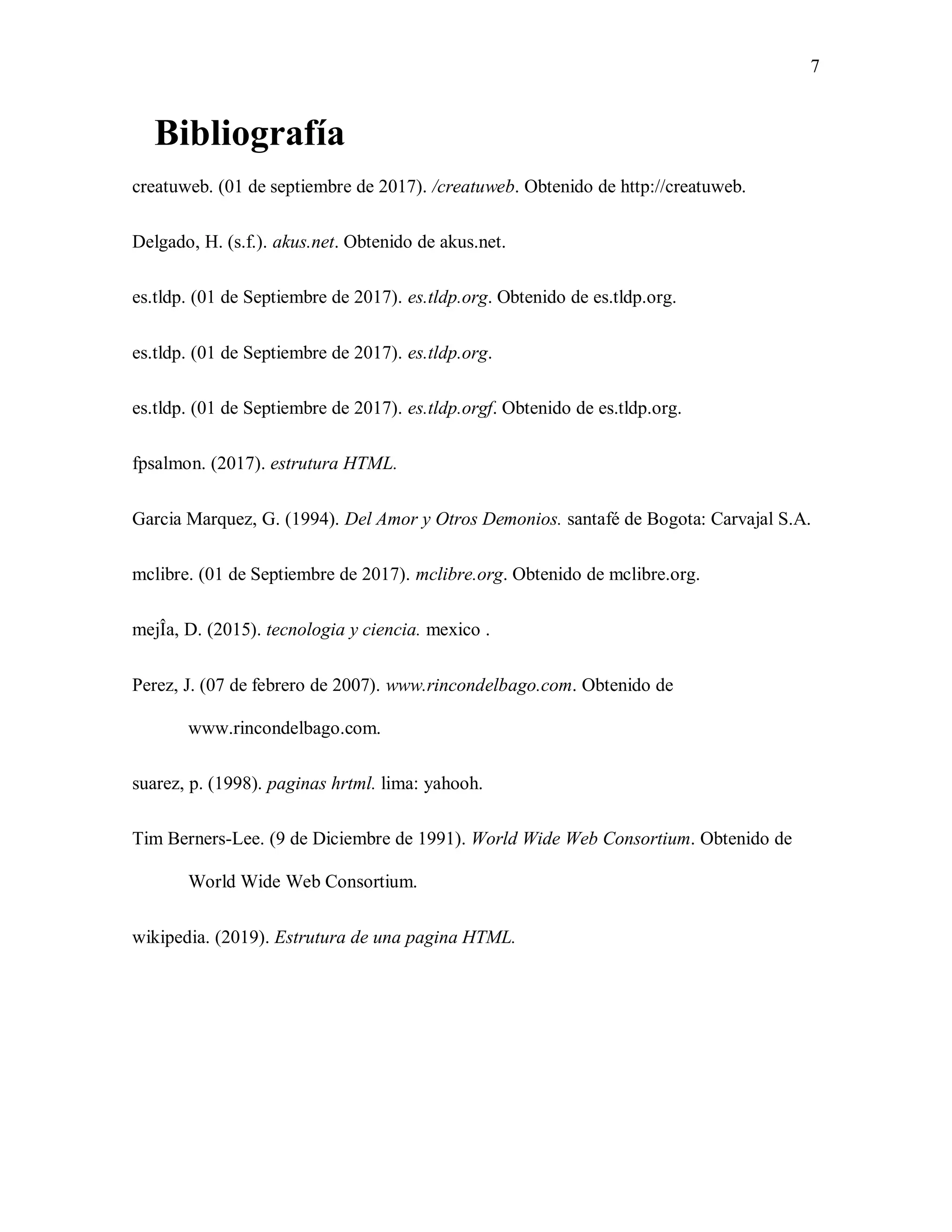 7
Bibliografía
creatuweb. (01 de septiembre de 2017). /creatuweb. Obtenido de http://creatuweb.
Delgado, H. (s.f.). akus.net. Obtenido de akus.net.
es.tldp. (01 de Septiembre de 2017). es.tldp.org. Obtenido de es.tldp.org.
es.tldp. (01 de Septiembre de 2017). es.tldp.org.
es.tldp. (01 de Septiembre de 2017). es.tldp.orgf. Obtenido de es.tldp.org.
fpsalmon. (2017). estrutura HTML.
Garcia Marquez, G. (1994). Del Amor y Otros Demonios. santafé de Bogota: Carvajal S.A.
mclibre. (01 de Septiembre de 2017). mclibre.org. Obtenido de mclibre.org.
mejÎa, D. (2015). tecnologia y ciencia. mexico .
Perez, J. (07 de febrero de 2007). www.rincondelbago.com. Obtenido de
www.rincondelbago.com.
suarez, p. (1998). paginas hrtml. lima: yahooh.
Tim Berners-Lee. (9 de Diciembre de 1991). World Wide Web Consortium. Obtenido de
World Wide Web Consortium.
wikipedia. (2019). Estrutura de una pagina HTML.
 