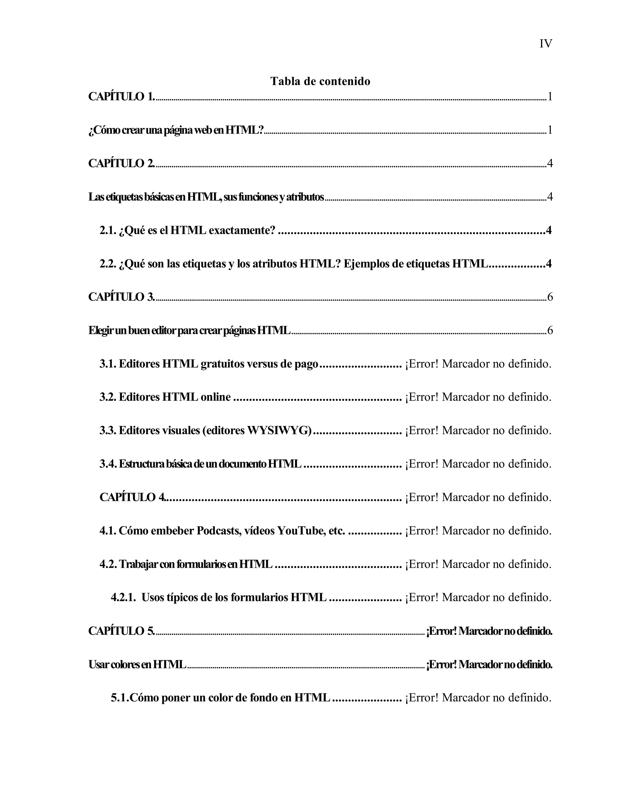 IV
Tabla de contenido
CAPÍTULO 1........................................................................................................................................................................................................1
¿CómocrearunapáginawebenHTML?................................................................................................................................................1
CAPÍTULO 2........................................................................................................................................................................................................4
LasetiquetasbásicasenHTML,susfuncionesyatributos.................................................................................................................4
2.1. ¿Qué es el HTML exactamente? ....................................................................................4
2.2. ¿Qué son las etiquetas y los atributos HTML? Ejemplos de etiquetas HTML..................4
CAPÍTULO 3........................................................................................................................................................................................................6
ElegirunbueneditorparacrearpáginasHTML..................................................................................................................................6
3.1. Editores HTML gratuitos versus de pago.......................... ¡Error! Marcador no definido.
3.2. Editores HTML online ..................................................... ¡Error! Marcador no definido.
3.3. Editores visuales (editores WYSIWYG)............................ ¡Error! Marcador no definido.
3.4.EstructurabásicadeundocumentoHTML............................... ¡Error! Marcador no definido.
CAPÍTULO 4........................................................................... ¡Error! Marcador no definido.
4.1. Cómo embeber Podcasts, vídeos YouTube, etc. ................. ¡Error! Marcador no definido.
4.2.TrabajarconformulariosenHTML........................................ ¡Error! Marcador no definido.
4.2.1. Usos típicos de los formularios HTML ....................... ¡Error! Marcador no definido.
CAPÍTULO 5..........................................................................................................................................¡Error!Marcadornodefinido.
UsarcoloresenHTML.........................................................................................................................¡Error!Marcadornodefinido.
5.1.Cómo poner un color de fondo en HTML...................... ¡Error! Marcador no definido.
 