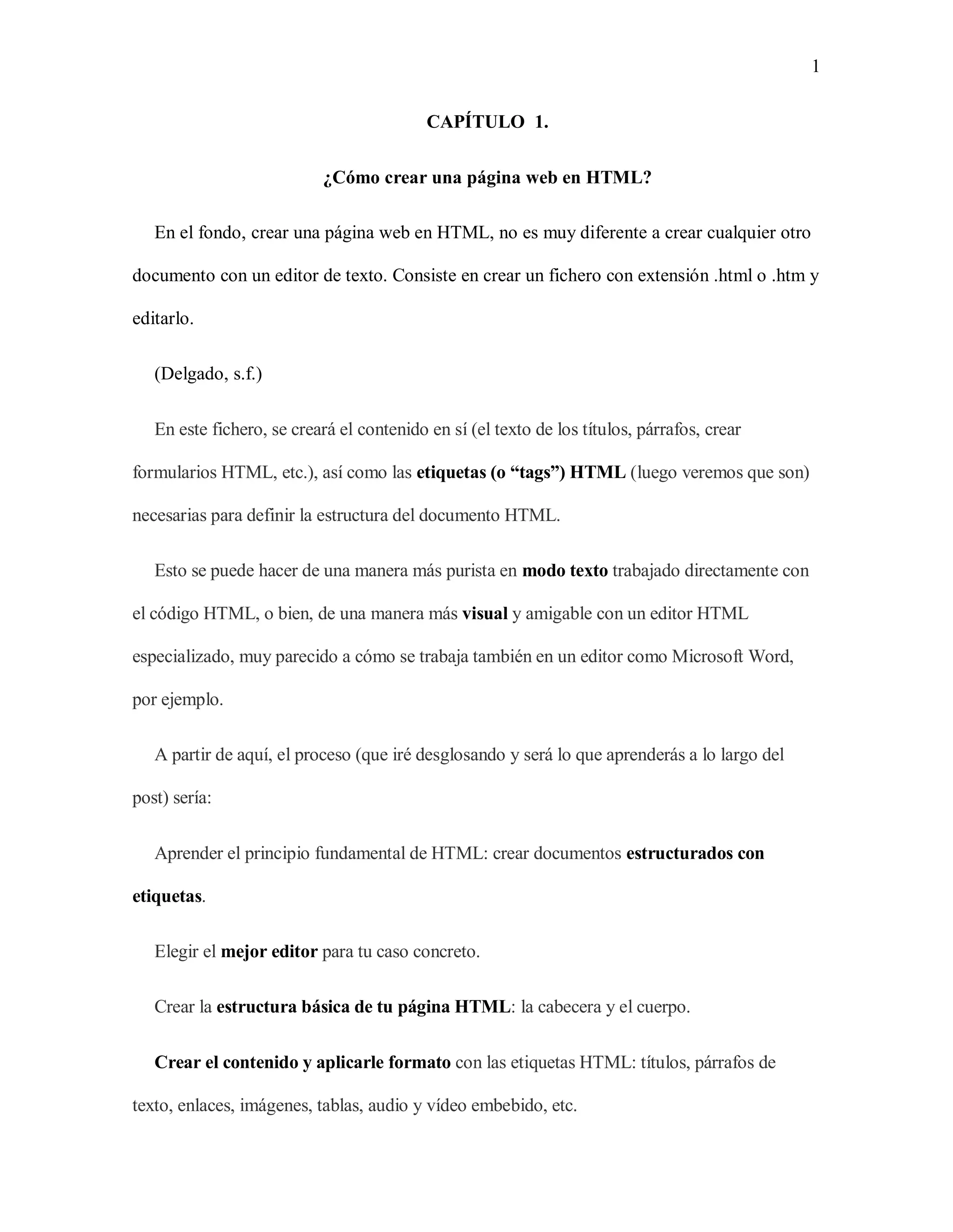 1
CAPÍTULO 1.
¿Cómo crear una página web en HTML?
En el fondo, crear una página web en HTML, no es muy diferente a crear cualquier otro
documento con un editor de texto. Consiste en crear un fichero con extensión .html o .htm y
editarlo.
(Delgado, s.f.)
En este fichero, se creará el contenido en sí (el texto de los títulos, párrafos, crear
formularios HTML, etc.), así como las etiquetas (o “tags”) HTML (luego veremos que son)
necesarias para definir la estructura del documento HTML.
Esto se puede hacer de una manera más purista en modo texto trabajado directamente con
el código HTML, o bien, de una manera más visual y amigable con un editor HTML
especializado, muy parecido a cómo se trabaja también en un editor como Microsoft Word,
por ejemplo.
A partir de aquí, el proceso (que iré desglosando y será lo que aprenderás a lo largo del
post) sería:
Aprender el principio fundamental de HTML: crear documentos estructurados con
etiquetas.
Elegir el mejor editor para tu caso concreto.
Crear la estructura básica de tu página HTML: la cabecera y el cuerpo.
Crear el contenido y aplicarle formato con las etiquetas HTML: títulos, párrafos de
texto, enlaces, imágenes, tablas, audio y vídeo embebido, etc.
 