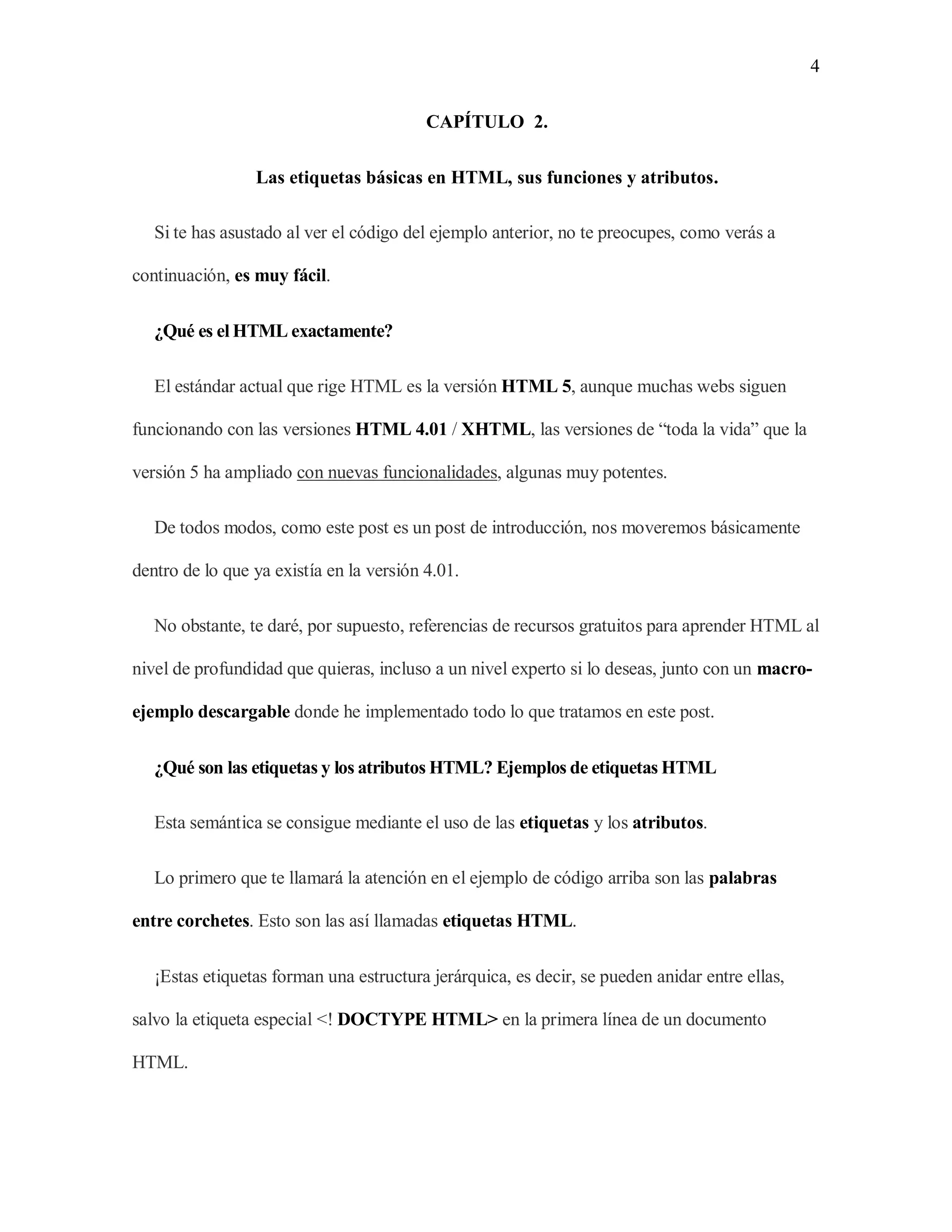 4
CAPÍTULO 2.
Las etiquetas básicas en HTML, sus funciones y atributos.
Si te has asustado al ver el código del ejemplo anterior, no te preocupes, como verás a
continuación, es muy fácil.
¿Qué es el HTML exactamente?
El estándar actual que rige HTML es la versión HTML 5, aunque muchas webs siguen
funcionando con las versiones HTML 4.01 / XHTML, las versiones de “toda la vida” que la
versión 5 ha ampliado con nuevas funcionalidades, algunas muy potentes.
De todos modos, como este post es un post de introducción, nos moveremos básicamente
dentro de lo que ya existía en la versión 4.01.
No obstante, te daré, por supuesto, referencias de recursos gratuitos para aprender HTML al
nivel de profundidad que quieras, incluso a un nivel experto si lo deseas, junto con un macro-
ejemplo descargable donde he implementado todo lo que tratamos en este post.
¿Qué son las etiquetas y los atributos HTML? Ejemplos de etiquetas HTML
Esta semántica se consigue mediante el uso de las etiquetas y los atributos.
Lo primero que te llamará la atención en el ejemplo de código arriba son las palabras
entre corchetes. Esto son las así llamadas etiquetas HTML.
¡Estas etiquetas forman una estructura jerárquica, es decir, se pueden anidar entre ellas,
salvo la etiqueta especial <! DOCTYPE HTML> en la primera línea de un documento
HTML.
 