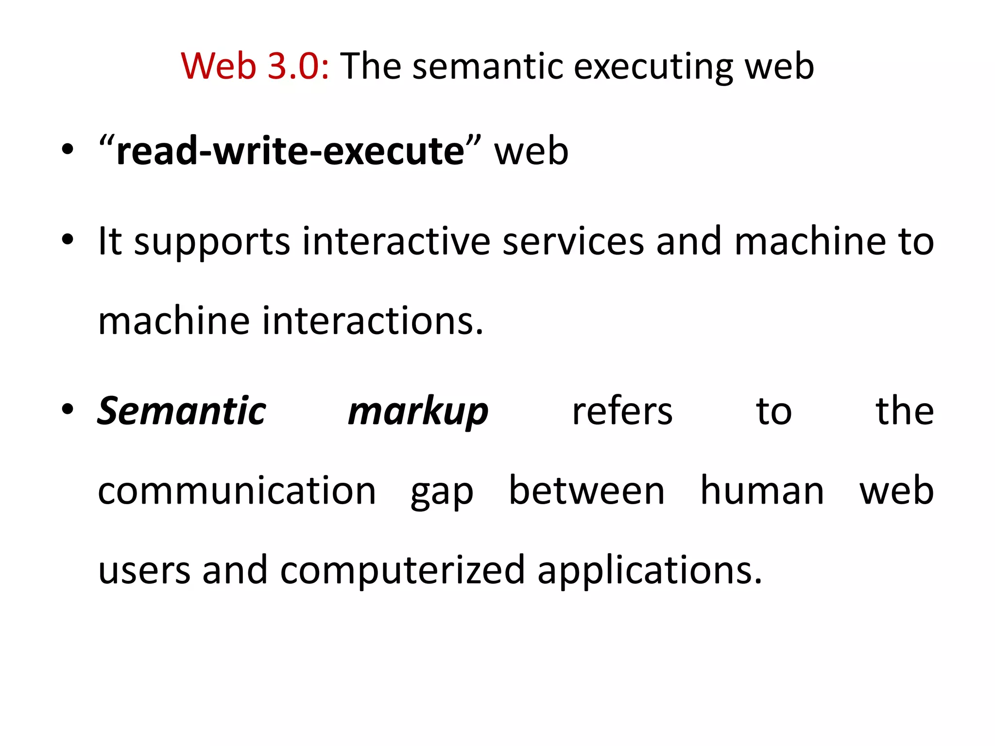 Web 3.0: The semantic executing web
• “read-write-execute” web
• It supports interactive services and machine to
machine interactions.
• Semantic markup refers to the
communication gap between human web
users and computerized applications.
 