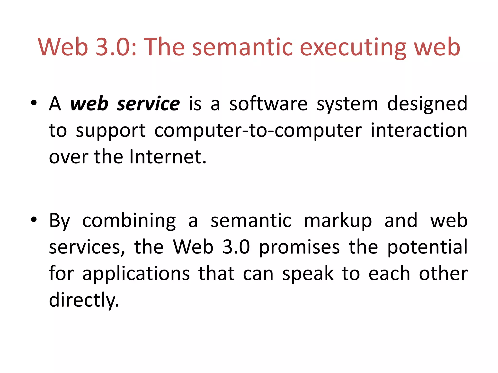 Web 3.0: The semantic executing web
• A web service is a software system designed
to support computer-to-computer interaction
over the Internet.
• By combining a semantic markup and web
services, the Web 3.0 promises the potential
for applications that can speak to each other
directly.
 