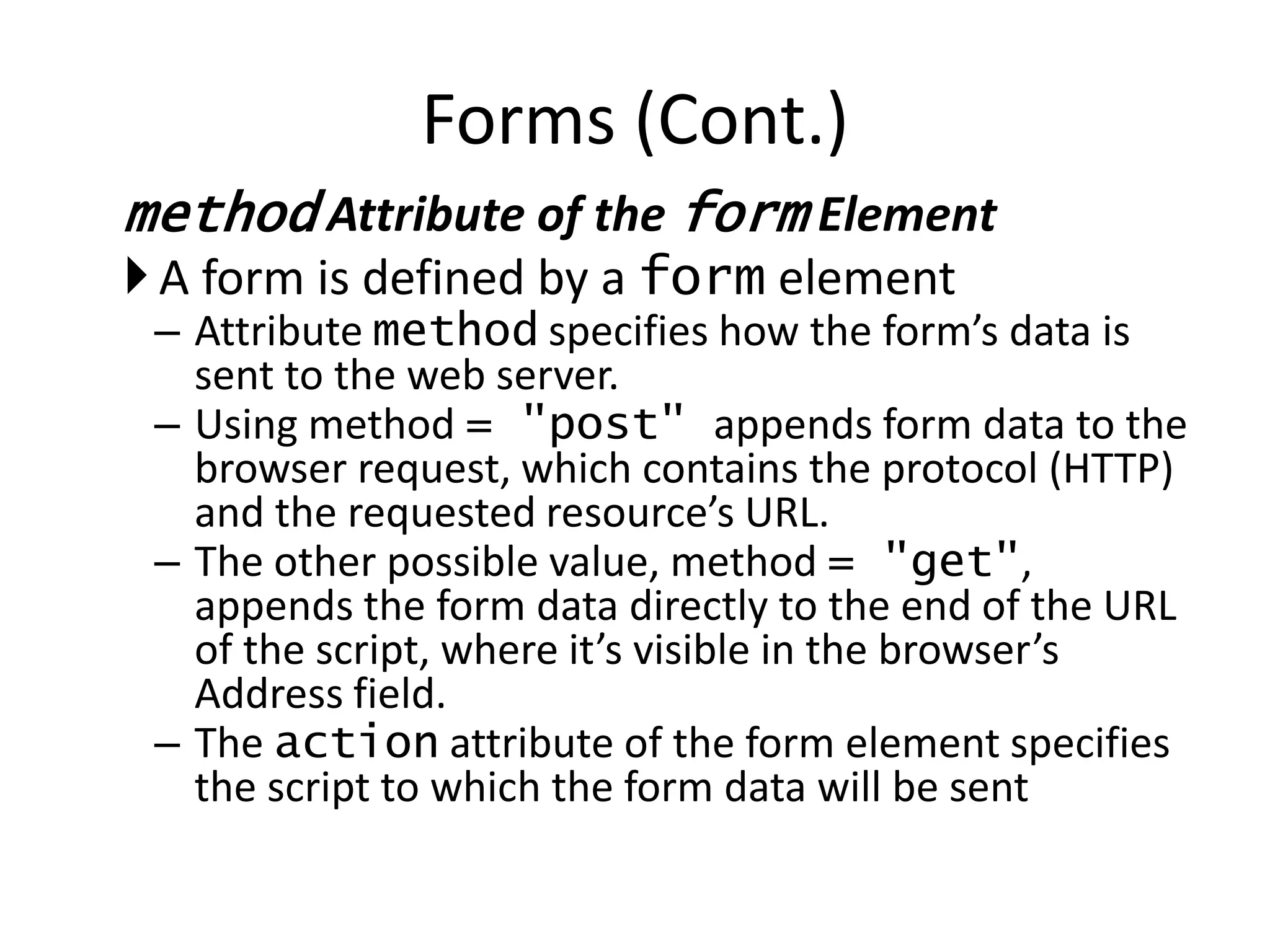 method Attribute of the form Element
A form is defined by a form element
– Attribute method specifies how the form’s data is
sent to the web server.
– Using method = "post" appends form data to the
browser request, which contains the protocol (HTTP)
and the requested resource’s URL.
– The other possible value, method = "get",
appends the form data directly to the end of the URL
of the script, where it’s visible in the browser’s
Address field.
– The action attribute of the form element specifies
the script to which the form data will be sent
Forms (Cont.)
 
