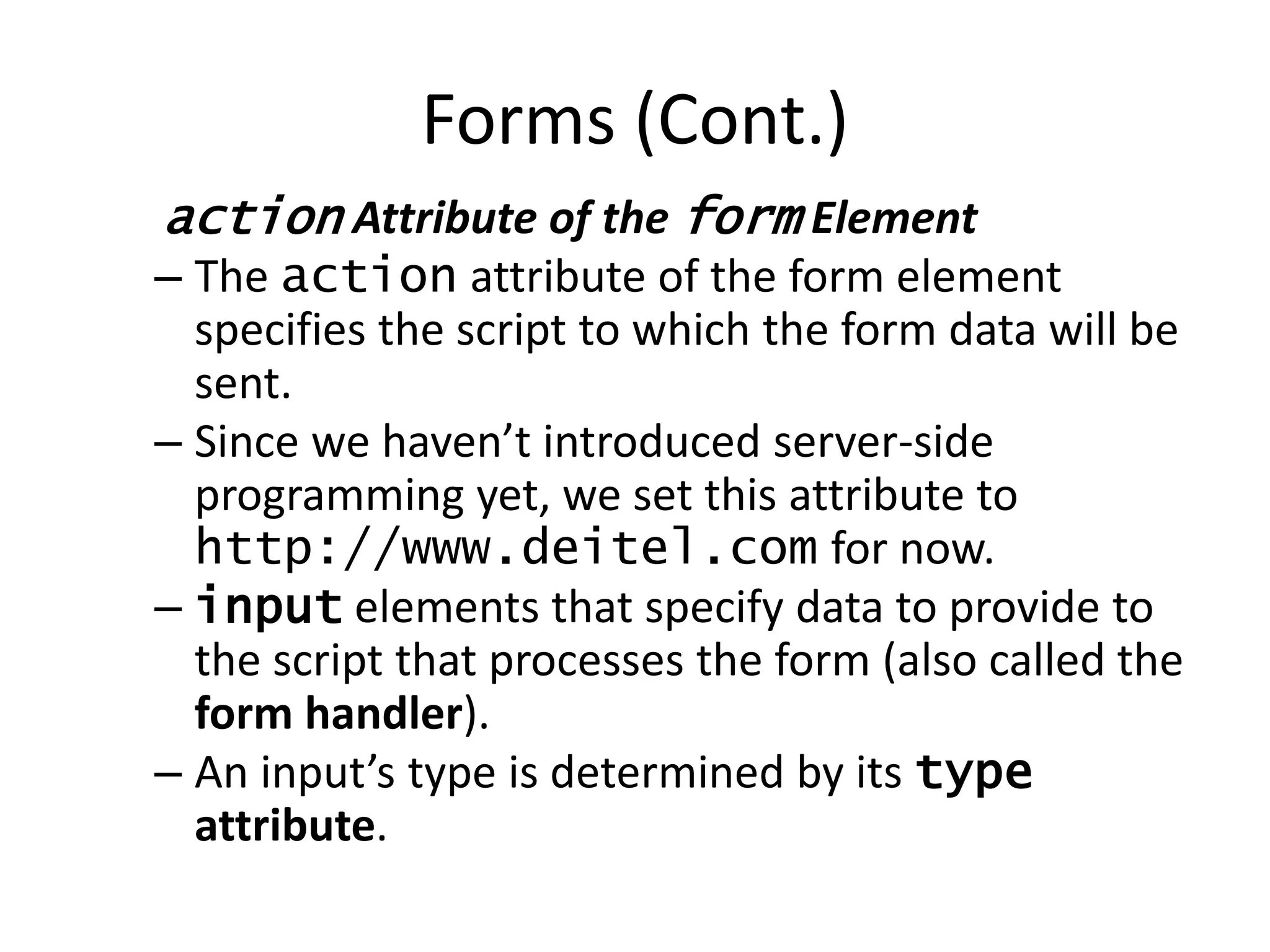action Attribute of the form Element
– The action attribute of the form element
specifies the script to which the form data will be
sent.
– Since we haven’t introduced server-side
programming yet, we set this attribute to
http://www.deitel.com for now.
– input elements that specify data to provide to
the script that processes the form (also called the
form handler).
– An input’s type is determined by its type
attribute.
Forms (Cont.)
 