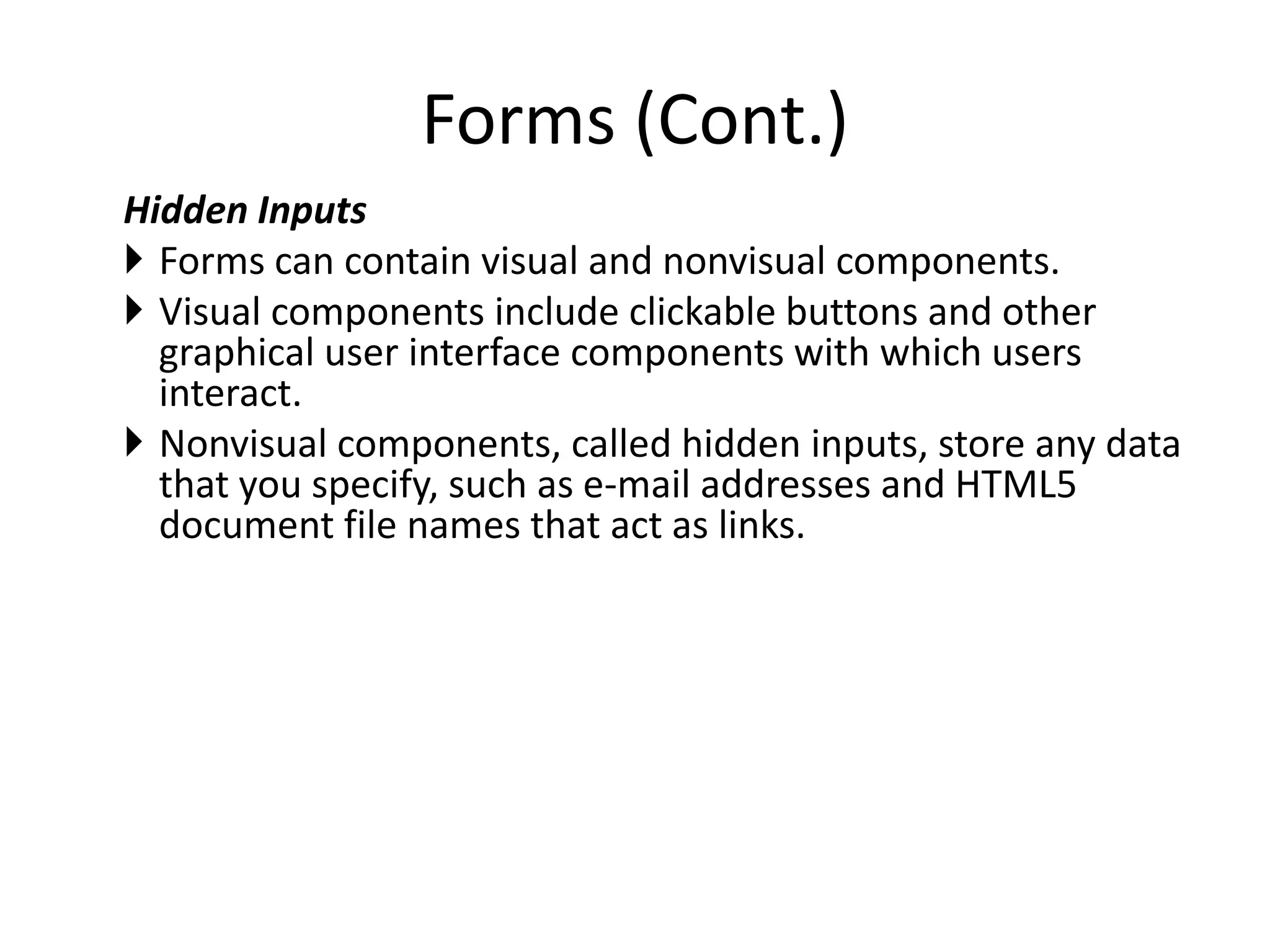 Hidden Inputs
 Forms can contain visual and nonvisual components.
 Visual components include clickable buttons and other
graphical user interface components with which users
interact.
 Nonvisual components, called hidden inputs, store any data
that you specify, such as e-mail addresses and HTML5
document file names that act as links.
Forms (Cont.)
 