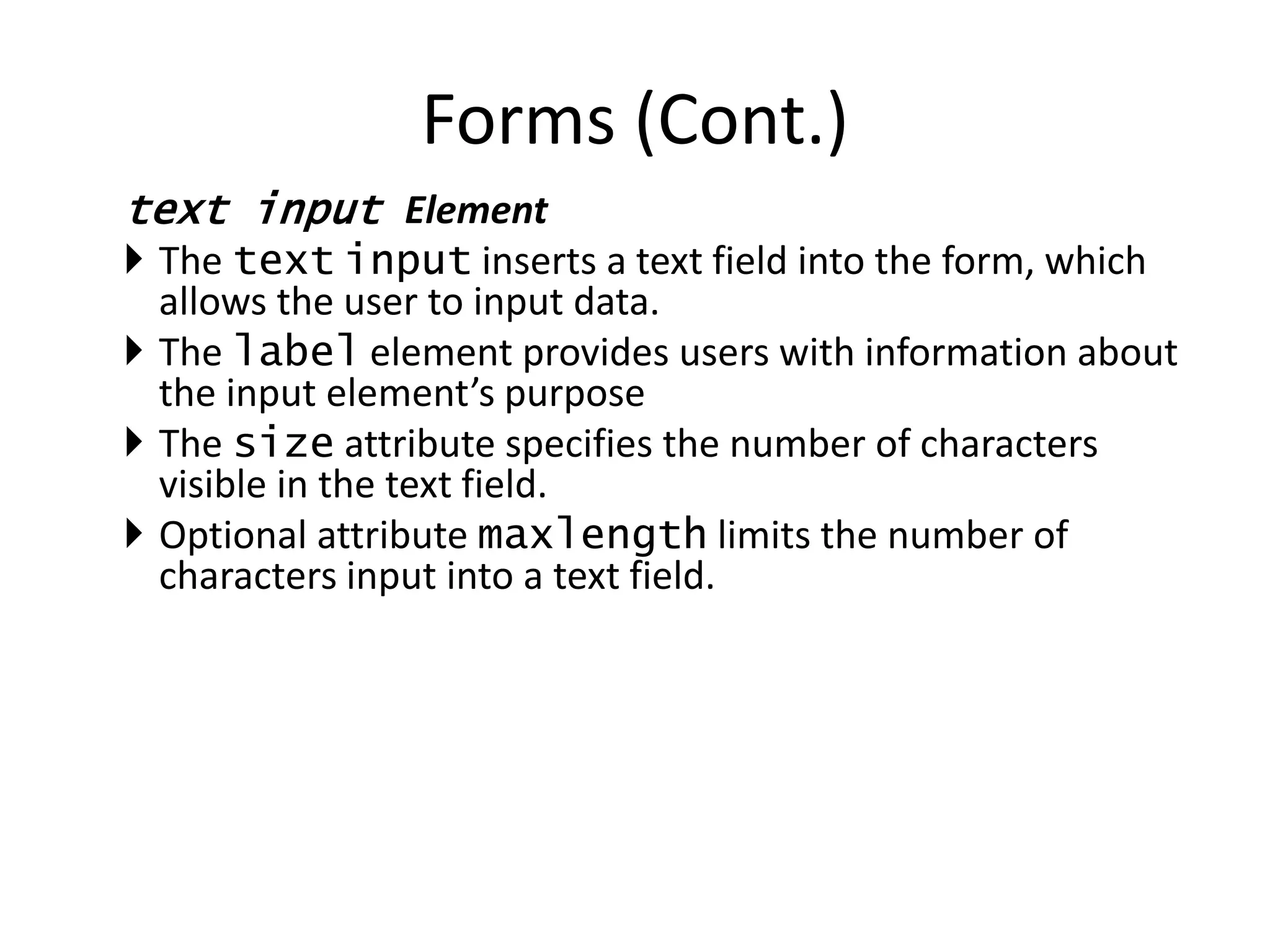 text input Element
 The text input inserts a text field into the form, which
allows the user to input data.
 The label element provides users with information about
the input element’s purpose
 The size attribute specifies the number of characters
visible in the text field.
 Optional attribute maxlength limits the number of
characters input into a text field.
Forms (Cont.)
 