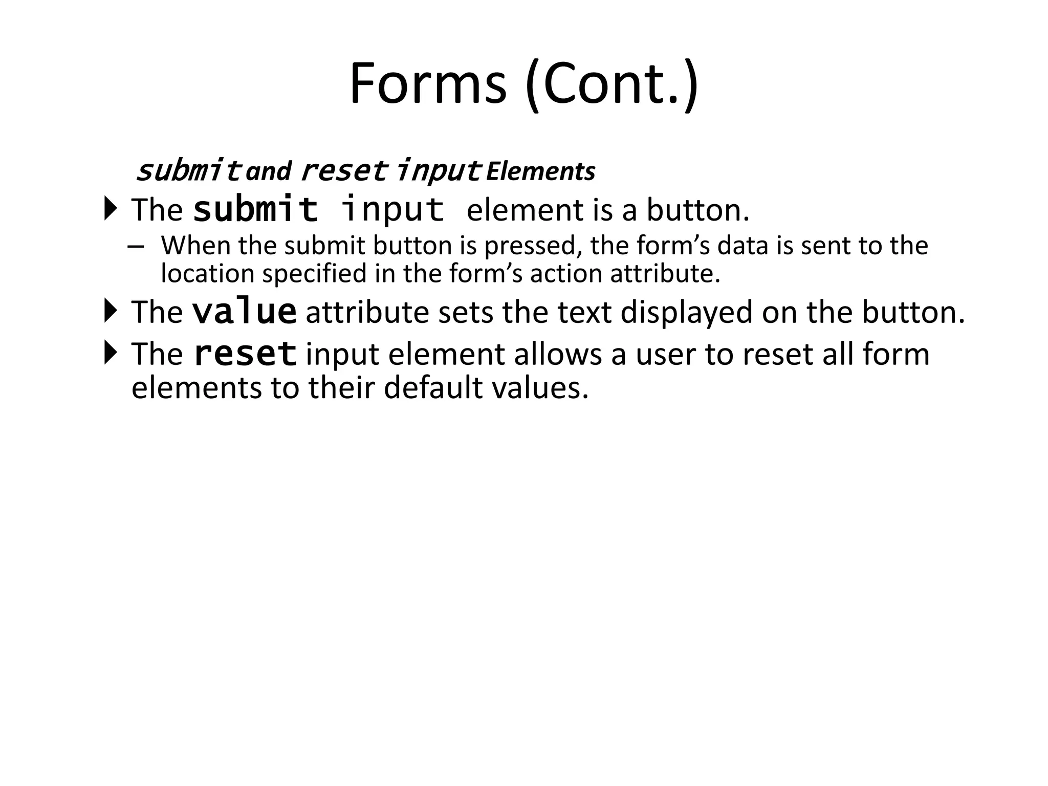 submit and reset input Elements
 The submit input element is a button.
– When the submit button is pressed, the form’s data is sent to the
location specified in the form’s action attribute.
 The value attribute sets the text displayed on the button.
 The reset input element allows a user to reset all form
elements to their default values.
Forms (Cont.)
 