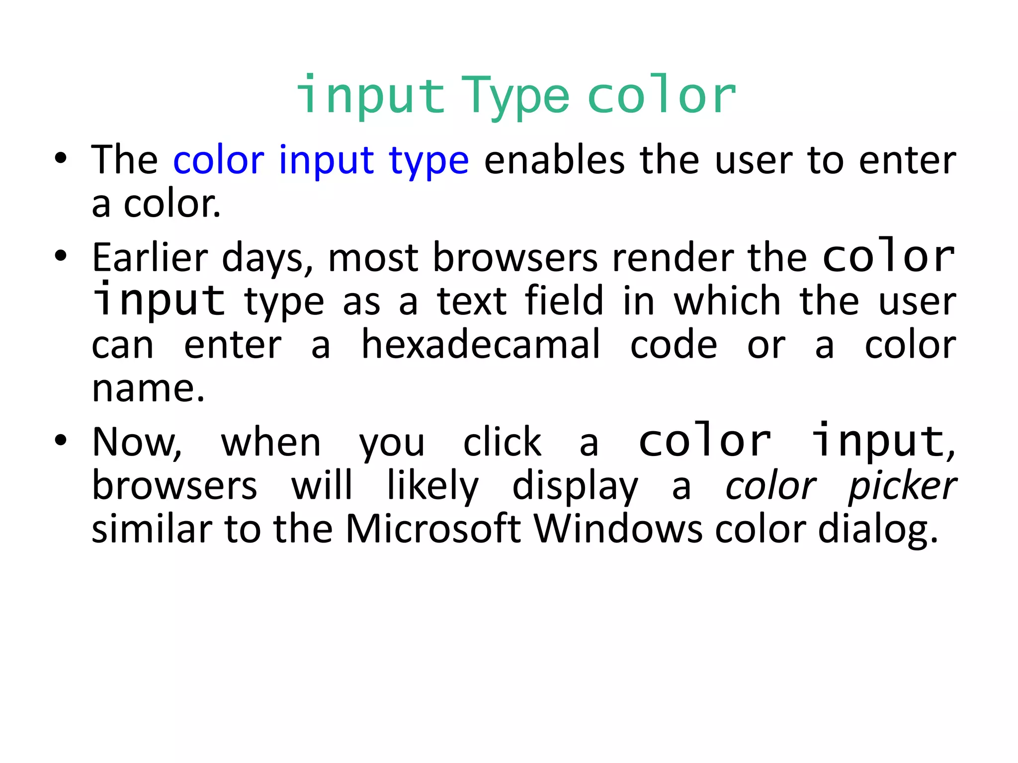 input Type color
• The color input type enables the user to enter
a color.
• Earlier days, most browsers render the color
input type as a text field in which the user
can enter a hexadecamal code or a color
name.
• Now, when you click a color input,
browsers will likely display a color picker
similar to the Microsoft Windows color dialog.
 