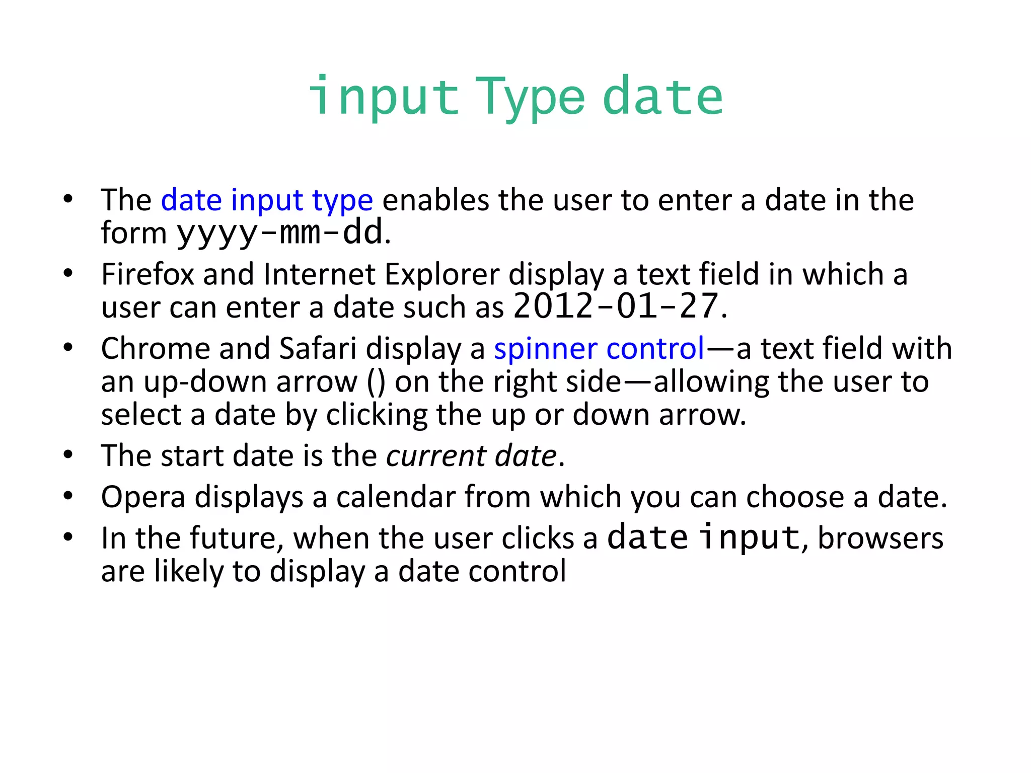 input Type date
• The date input type enables the user to enter a date in the
form yyyy-mm-dd.
• Firefox and Internet Explorer display a text field in which a
user can enter a date such as 2012-01-27.
• Chrome and Safari display a spinner control—a text field with
an up-down arrow () on the right side—allowing the user to
select a date by clicking the up or down arrow.
• The start date is the current date.
• Opera displays a calendar from which you can choose a date.
• In the future, when the user clicks a date input, browsers
are likely to display a date control
 