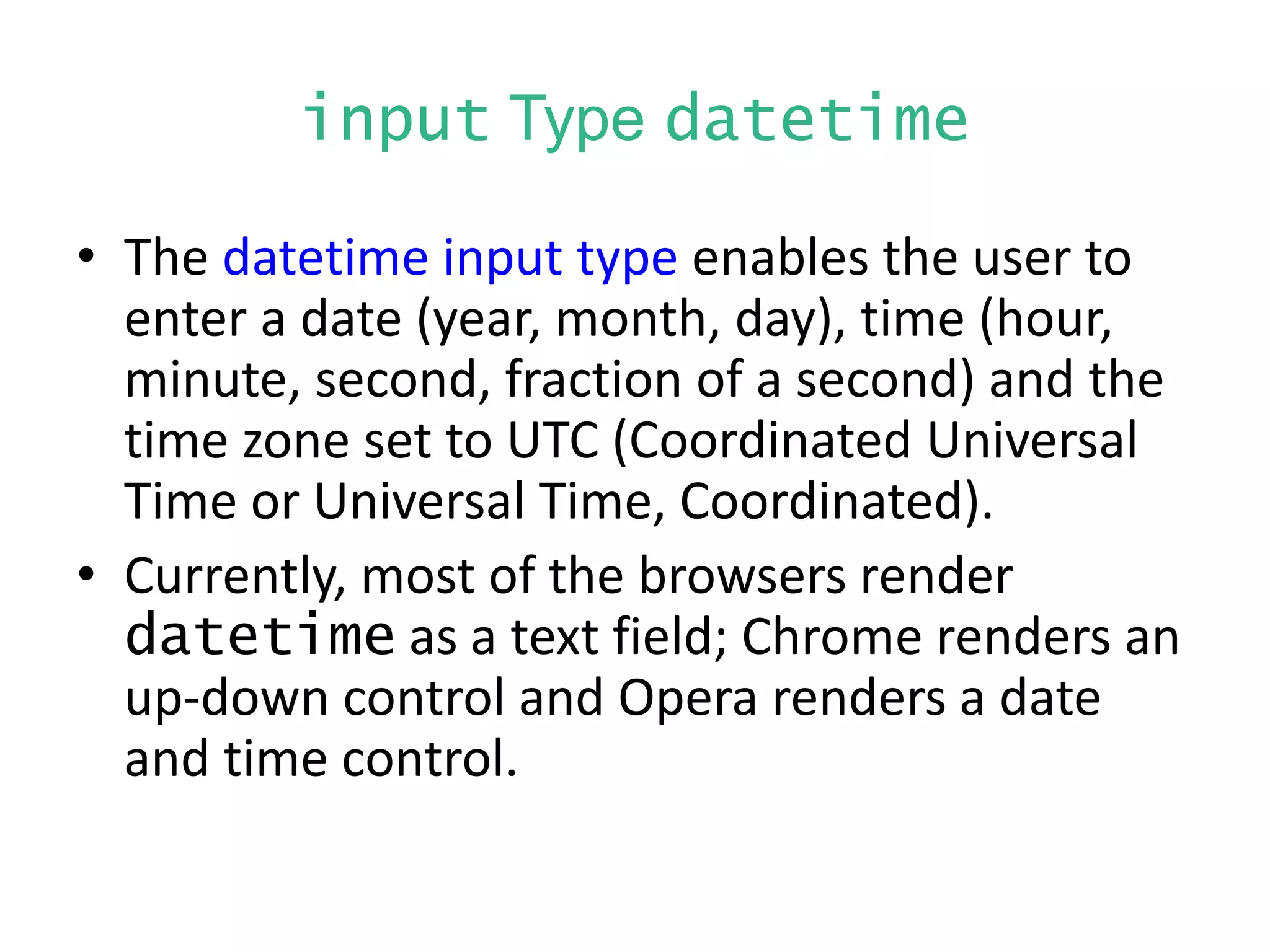 input Type datetime
• The datetime input type enables the user to
enter a date (year, month, day), time (hour,
minute, second, fraction of a second) and the
time zone set to UTC (Coordinated Universal
Time or Universal Time, Coordinated).
• Currently, most of the browsers render
datetime as a text field; Chrome renders an
up-down control and Opera renders a date
and time control.
 