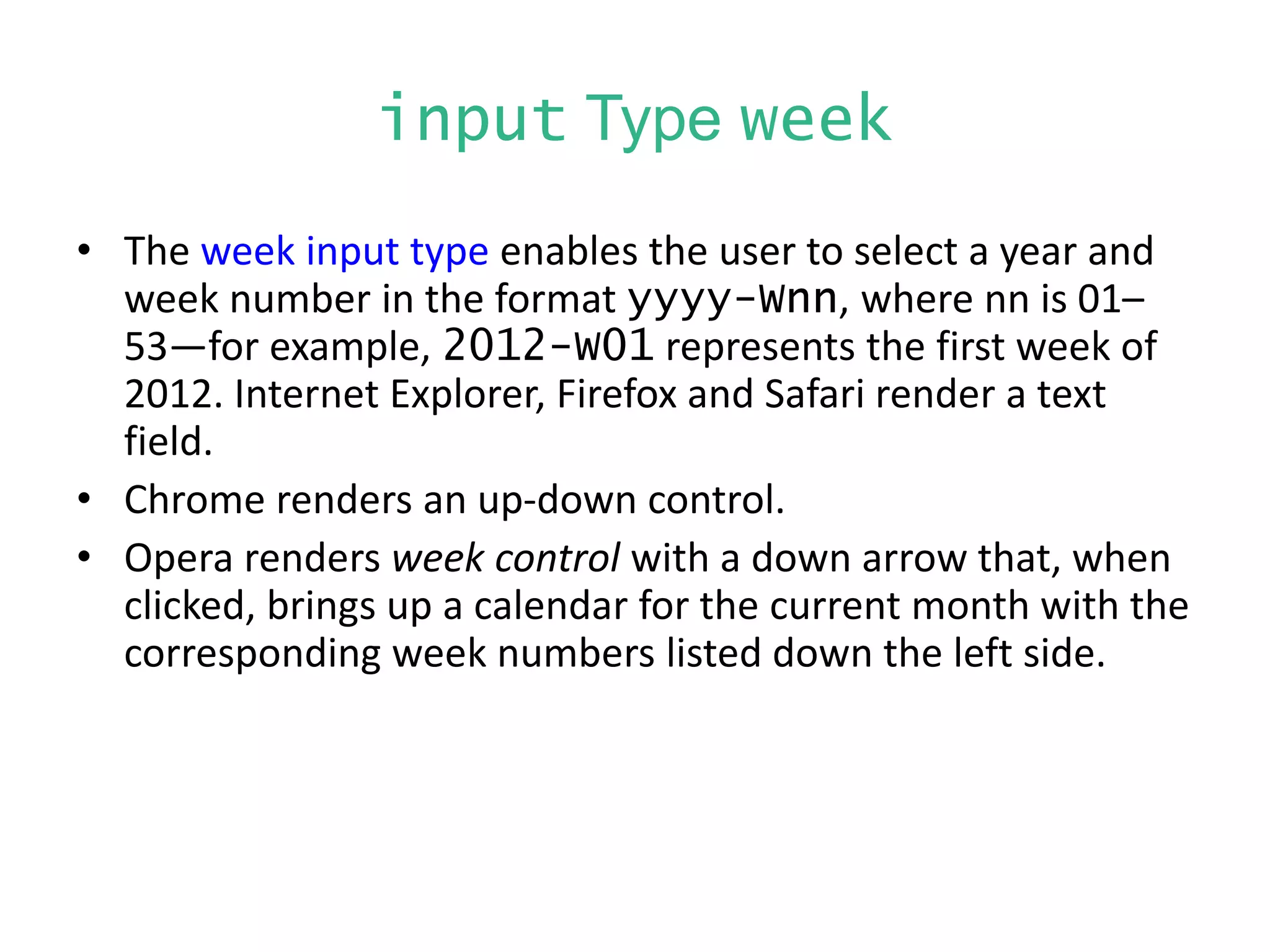 input Type week
• The week input type enables the user to select a year and
week number in the format yyyy-Wnn, where nn is 01–
53—for example, 2012-W01 represents the first week of
2012. Internet Explorer, Firefox and Safari render a text
field.
• Chrome renders an up-down control.
• Opera renders week control with a down arrow that, when
clicked, brings up a calendar for the current month with the
corresponding week numbers listed down the left side.
 