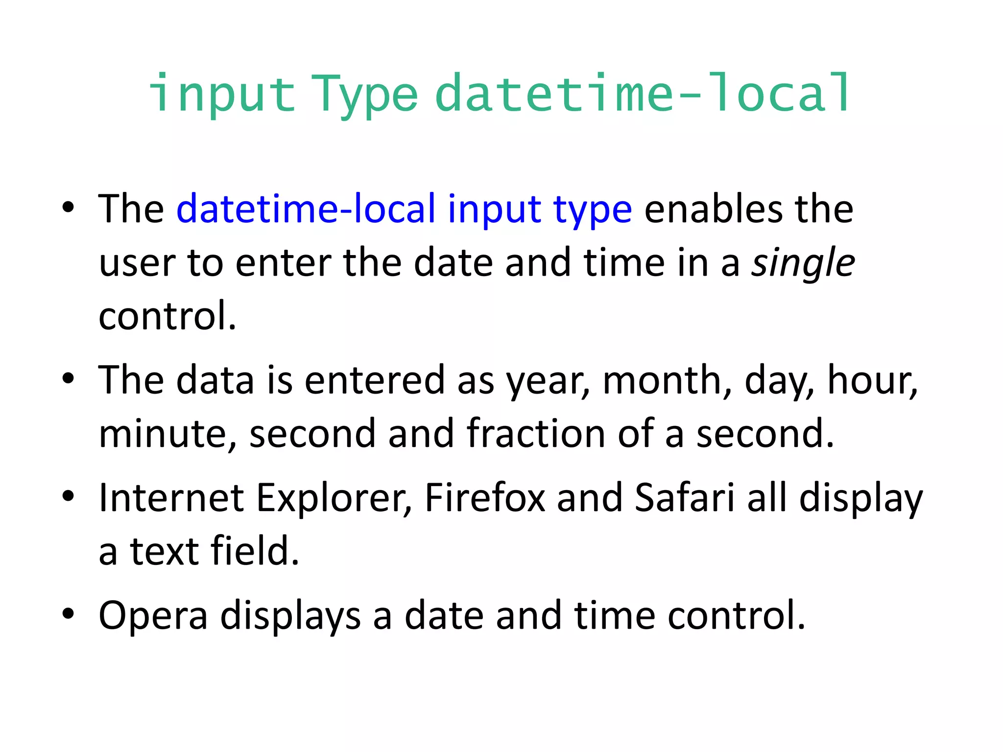 input Type datetime-local
• The datetime-local input type enables the
user to enter the date and time in a single
control.
• The data is entered as year, month, day, hour,
minute, second and fraction of a second.
• Internet Explorer, Firefox and Safari all display
a text field.
• Opera displays a date and time control.
 