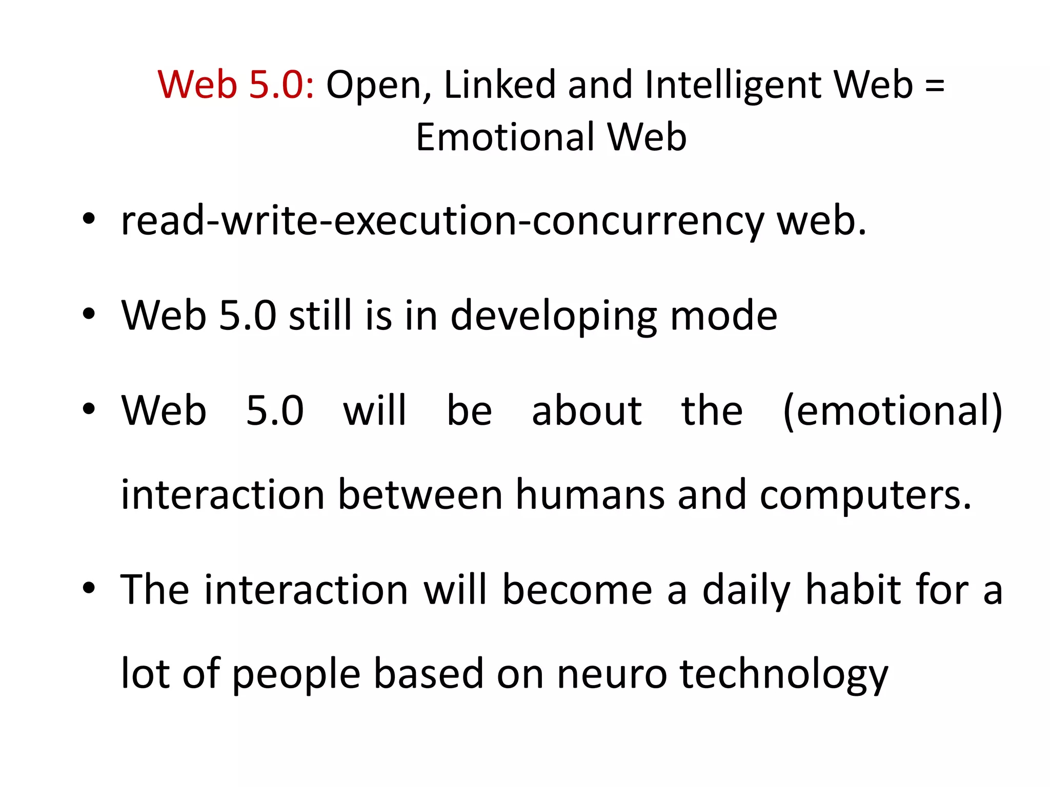 Web 5.0: Open, Linked and Intelligent Web =
Emotional Web
• read-write-execution-concurrency web.
• Web 5.0 still is in developing mode
• Web 5.0 will be about the (emotional)
interaction between humans and computers.
• The interaction will become a daily habit for a
lot of people based on neuro technology
 
