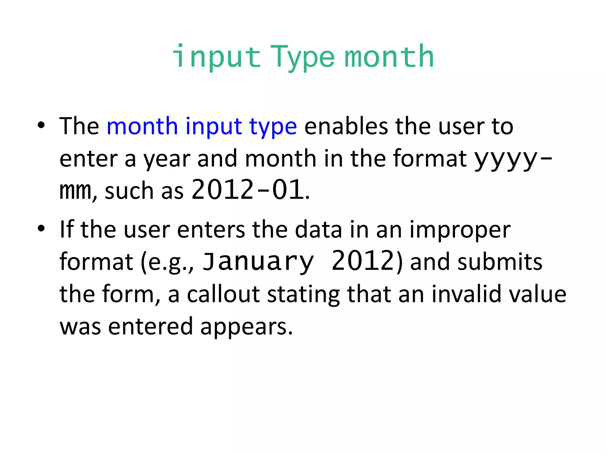 input Type month
• The month input type enables the user to
enter a year and month in the format yyyy-
mm, such as 2012-01.
• If the user enters the data in an improper
format (e.g., January 2012) and submits
the form, a callout stating that an invalid value
was entered appears.
 