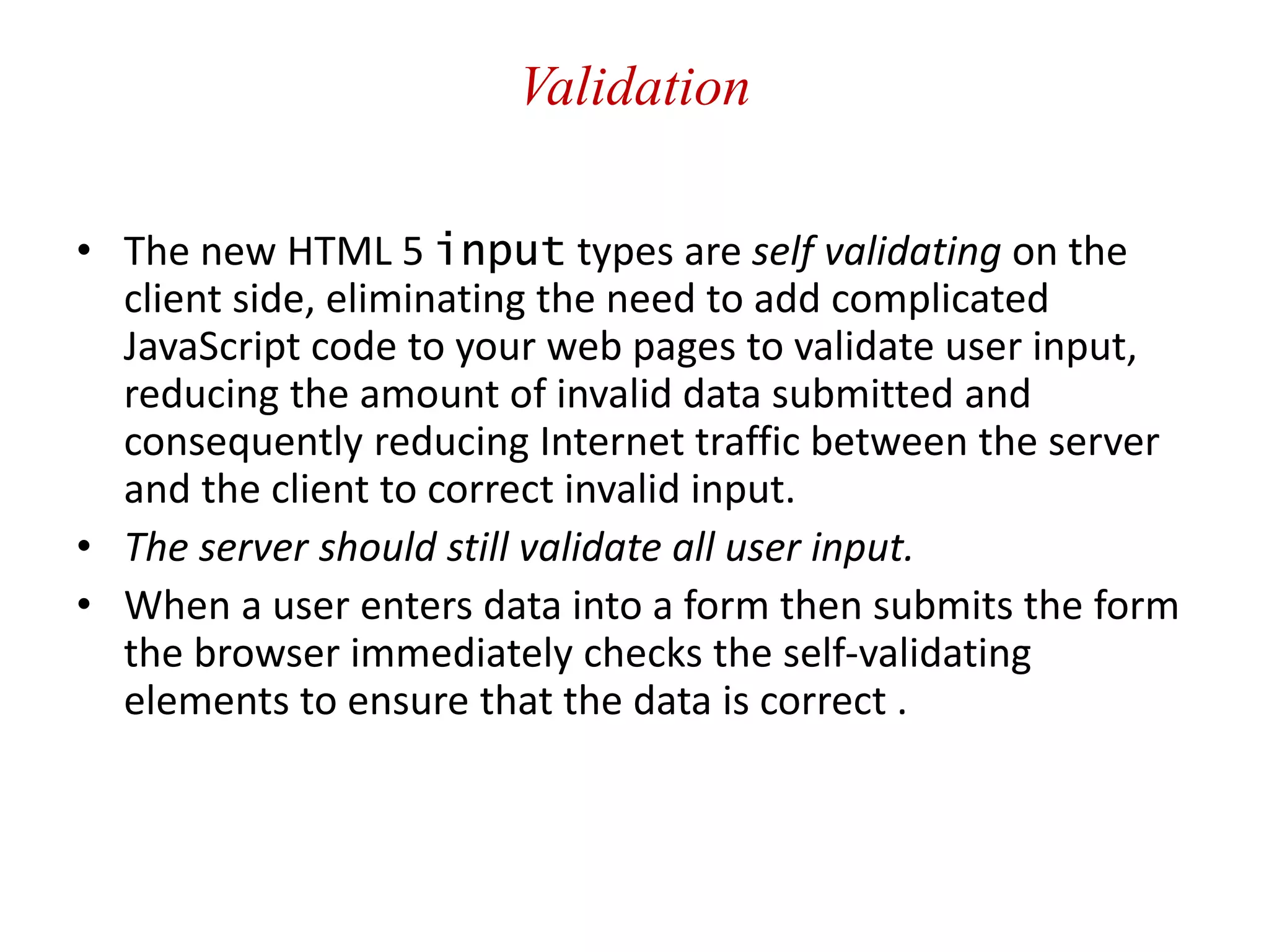 Validation
• The new HTML 5 input types are self validating on the
client side, eliminating the need to add complicated
JavaScript code to your web pages to validate user input,
reducing the amount of invalid data submitted and
consequently reducing Internet traffic between the server
and the client to correct invalid input.
• The server should still validate all user input.
• When a user enters data into a form then submits the form
the browser immediately checks the self-validating
elements to ensure that the data is correct .
 