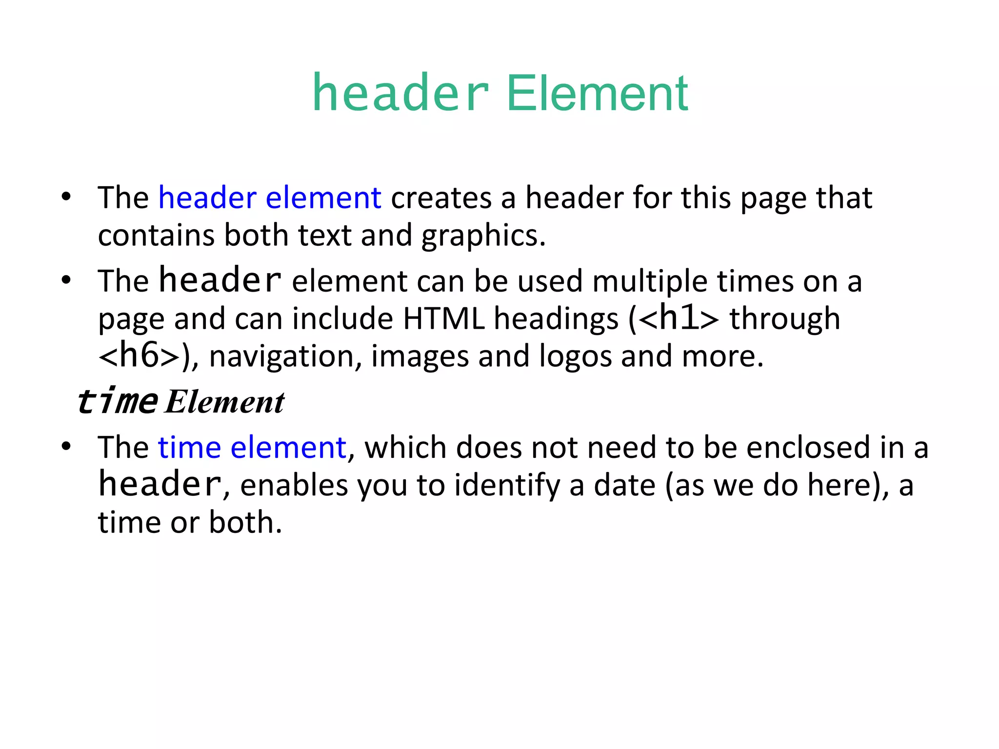 header Element
• The header element creates a header for this page that
contains both text and graphics.
• The header element can be used multiple times on a
page and can include HTML headings (<h1> through
<h6>), navigation, images and logos and more.
time Element
• The time element, which does not need to be enclosed in a
header, enables you to identify a date (as we do here), a
time or both.
 