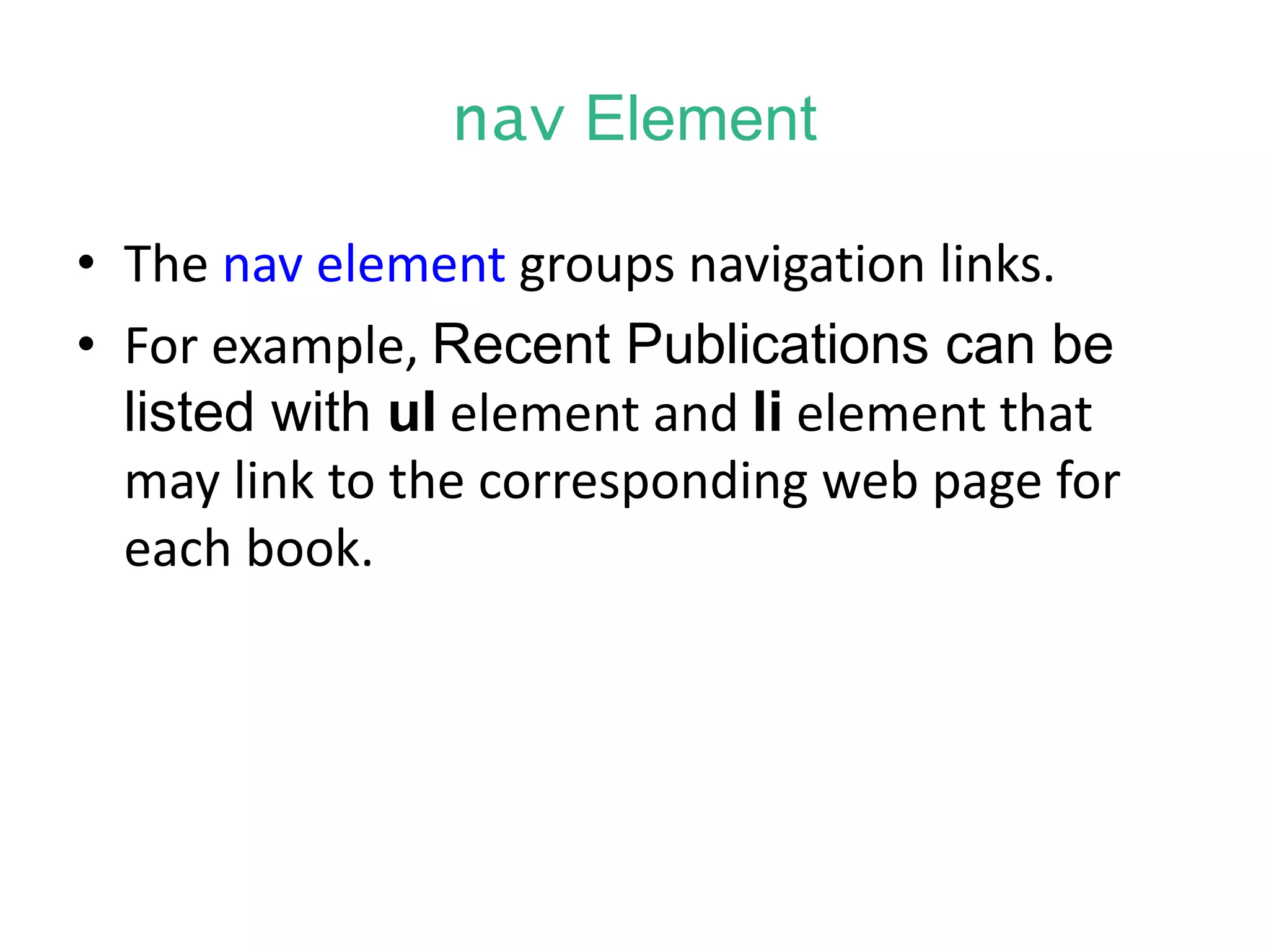 nav Element
• The nav element groups navigation links.
• For example, Recent Publications can be
listed with ul element and li element that
may link to the corresponding web page for
each book.
 