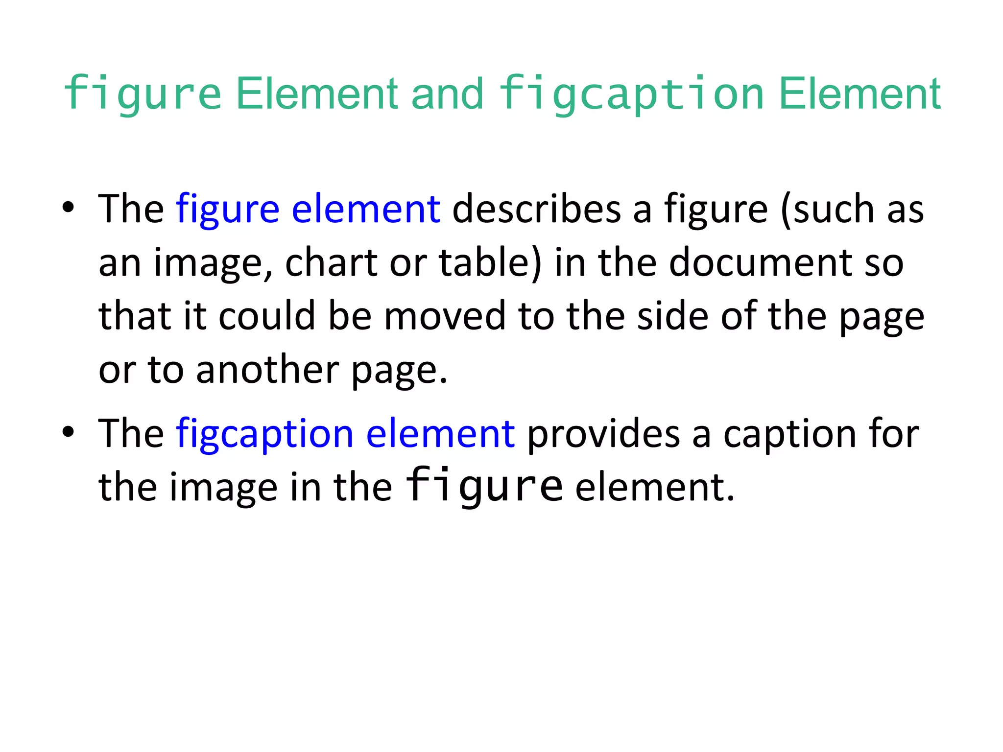 figure Element and figcaption Element
• The figure element describes a figure (such as
an image, chart or table) in the document so
that it could be moved to the side of the page
or to another page.
• The figcaption element provides a caption for
the image in the figure element.
 