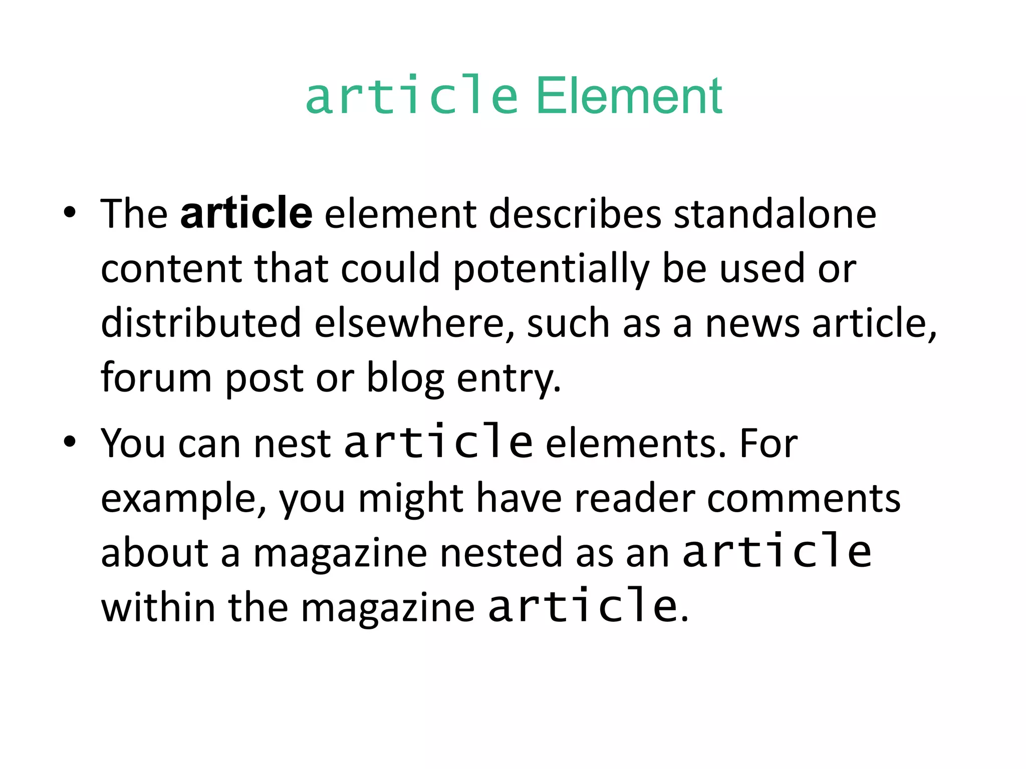 article Element
• The article element describes standalone
content that could potentially be used or
distributed elsewhere, such as a news article,
forum post or blog entry.
• You can nest article elements. For
example, you might have reader comments
about a magazine nested as an article
within the magazine article.
 