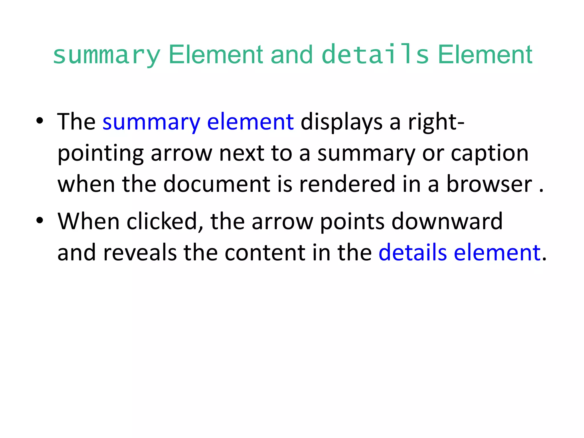 summary Element and details Element
• The summary element displays a right-
pointing arrow next to a summary or caption
when the document is rendered in a browser .
• When clicked, the arrow points downward
and reveals the content in the details element.
 