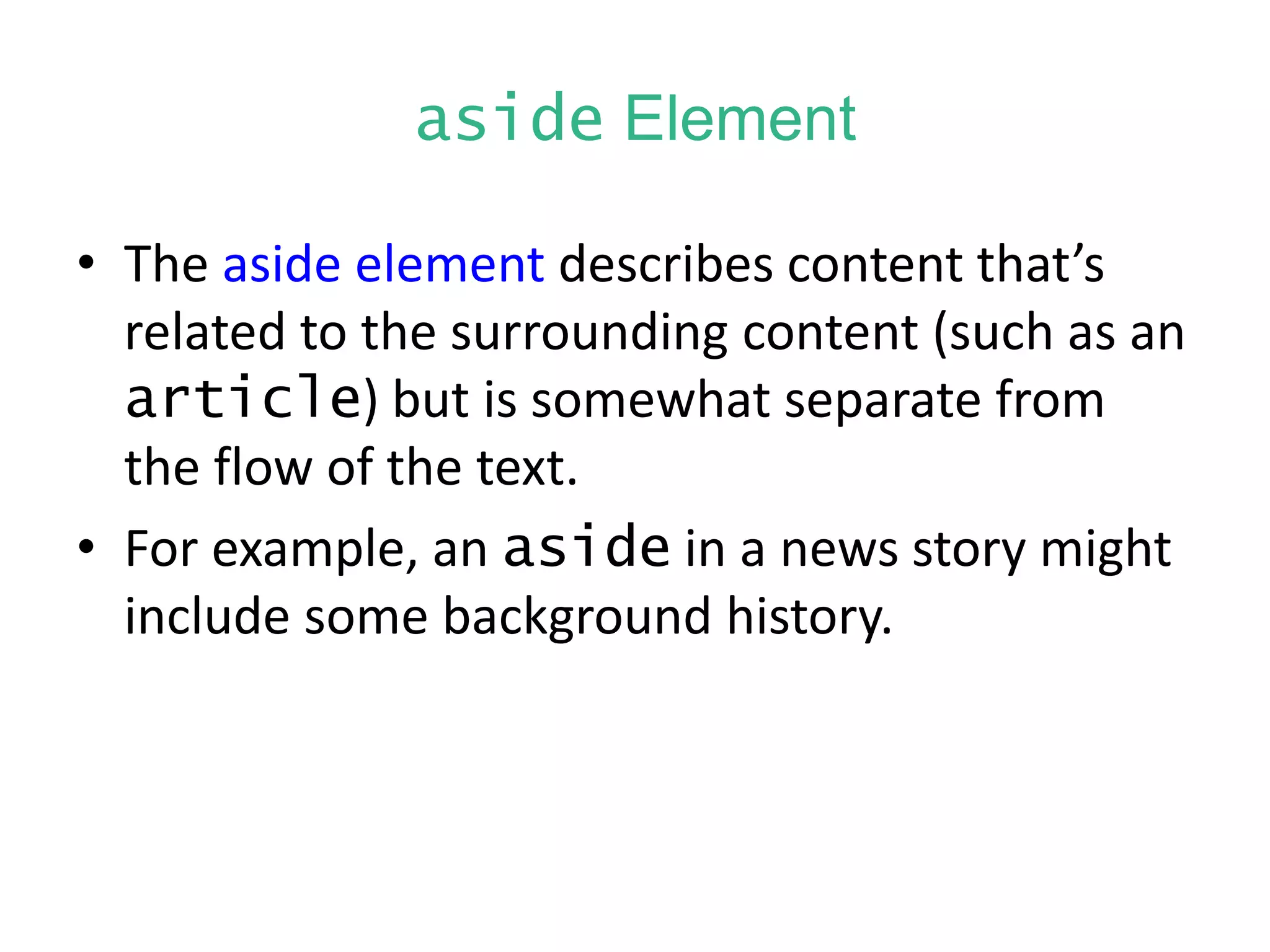 aside Element
• The aside element describes content that’s
related to the surrounding content (such as an
article) but is somewhat separate from
the flow of the text.
• For example, an aside in a news story might
include some background history.
 