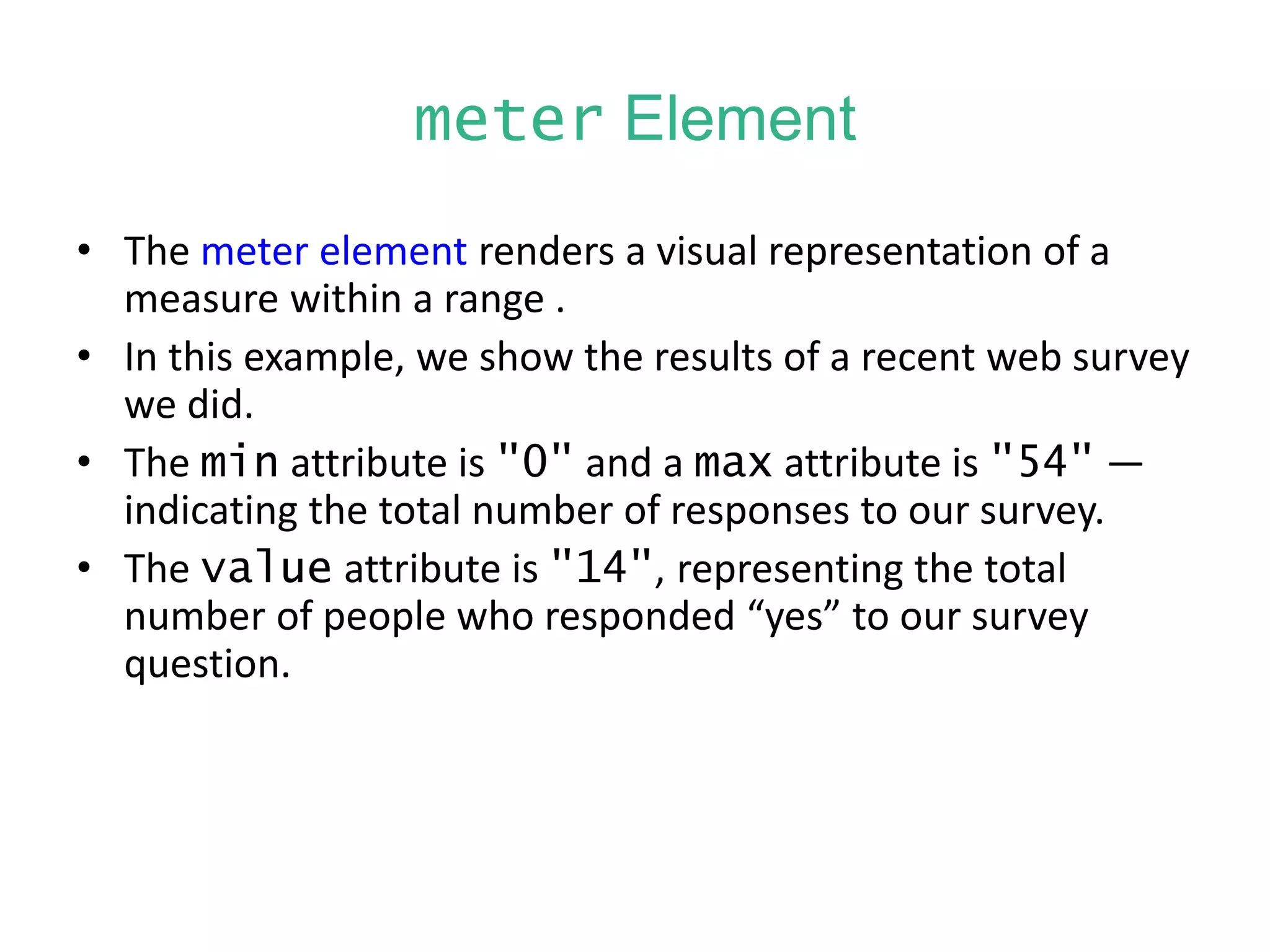 meter Element
• The meter element renders a visual representation of a
measure within a range .
• In this example, we show the results of a recent web survey
we did.
• The min attribute is "0" and a max attribute is "54" —
indicating the total number of responses to our survey.
• The value attribute is "14", representing the total
number of people who responded “yes” to our survey
question.
 