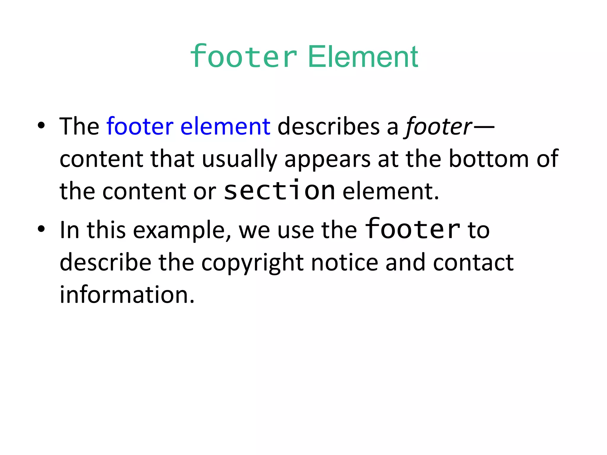 footer Element
• The footer element describes a footer—
content that usually appears at the bottom of
the content or section element.
• In this example, we use the footer to
describe the copyright notice and contact
information.
 