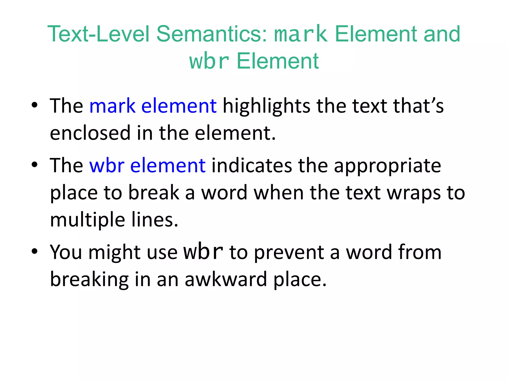 Text-Level Semantics: mark Element and
wbr Element
• The mark element highlights the text that’s
enclosed in the element.
• The wbr element indicates the appropriate
place to break a word when the text wraps to
multiple lines.
• You might use wbr to prevent a word from
breaking in an awkward place.
 