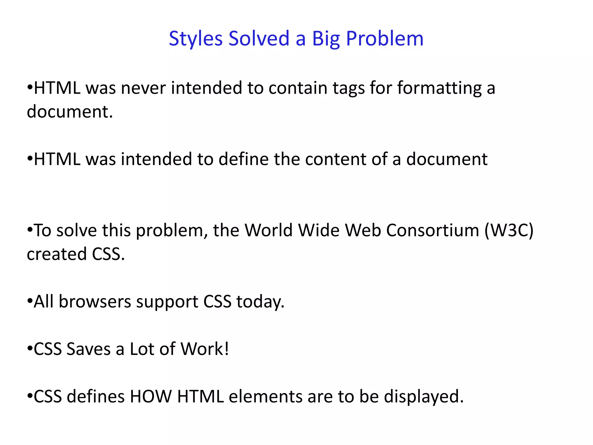 Styles Solved a Big Problem
•HTML was never intended to contain tags for formatting a
document.
•HTML was intended to define the content of a document
•To solve this problem, the World Wide Web Consortium (W3C)
created CSS.
•All browsers support CSS today.
•CSS Saves a Lot of Work!
•CSS defines HOW HTML elements are to be displayed.
 