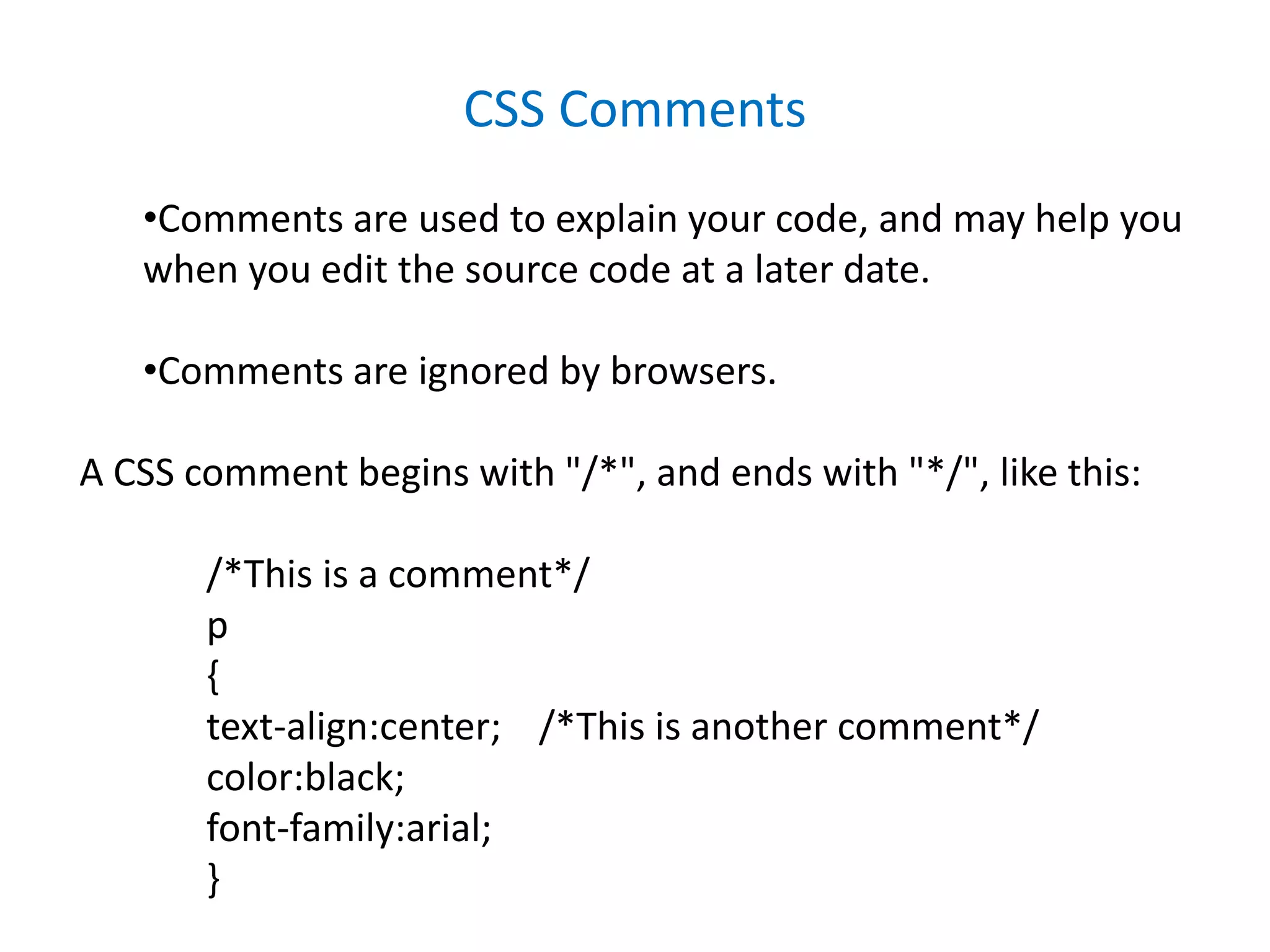 CSS Comments
•Comments are used to explain your code, and may help you
when you edit the source code at a later date.
•Comments are ignored by browsers.
A CSS comment begins with "/*", and ends with "*/", like this:
/*This is a comment*/
p
{
text-align:center; /*This is another comment*/
color:black;
font-family:arial;
}
 
