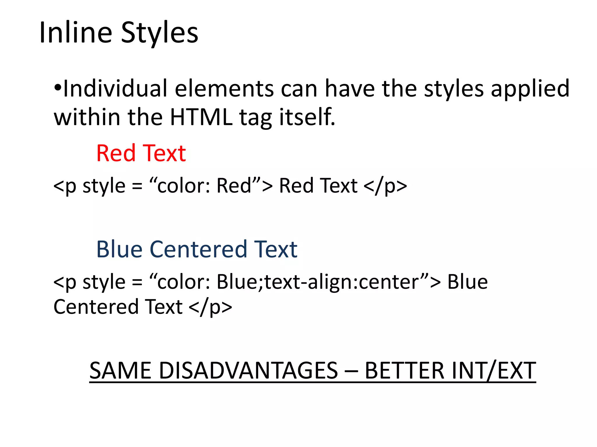 Inline Styles
•Individual elements can have the styles applied
within the HTML tag itself.
Red Text
<p style = “color: Red”> Red Text </p>
Blue Centered Text
<p style = “color: Blue;text-align:center”> Blue
Centered Text </p>
SAME DISADVANTAGES – BETTER INT/EXT
 