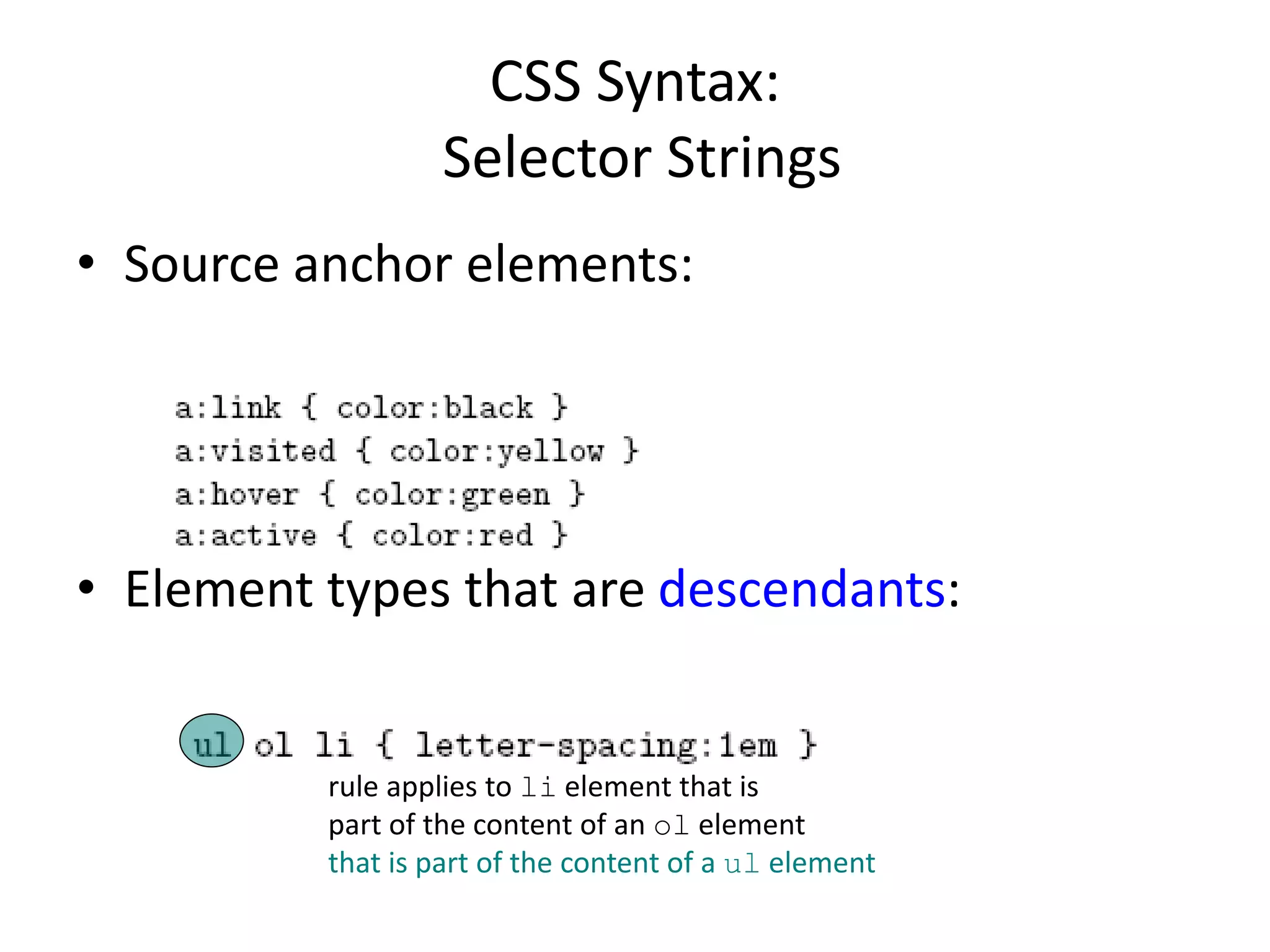 CSS Syntax:
Selector Strings
• Source anchor elements:
• Element types that are descendants:
rule applies to li element that is
part of the content of an ol element
that is part of the content of a ul element
 