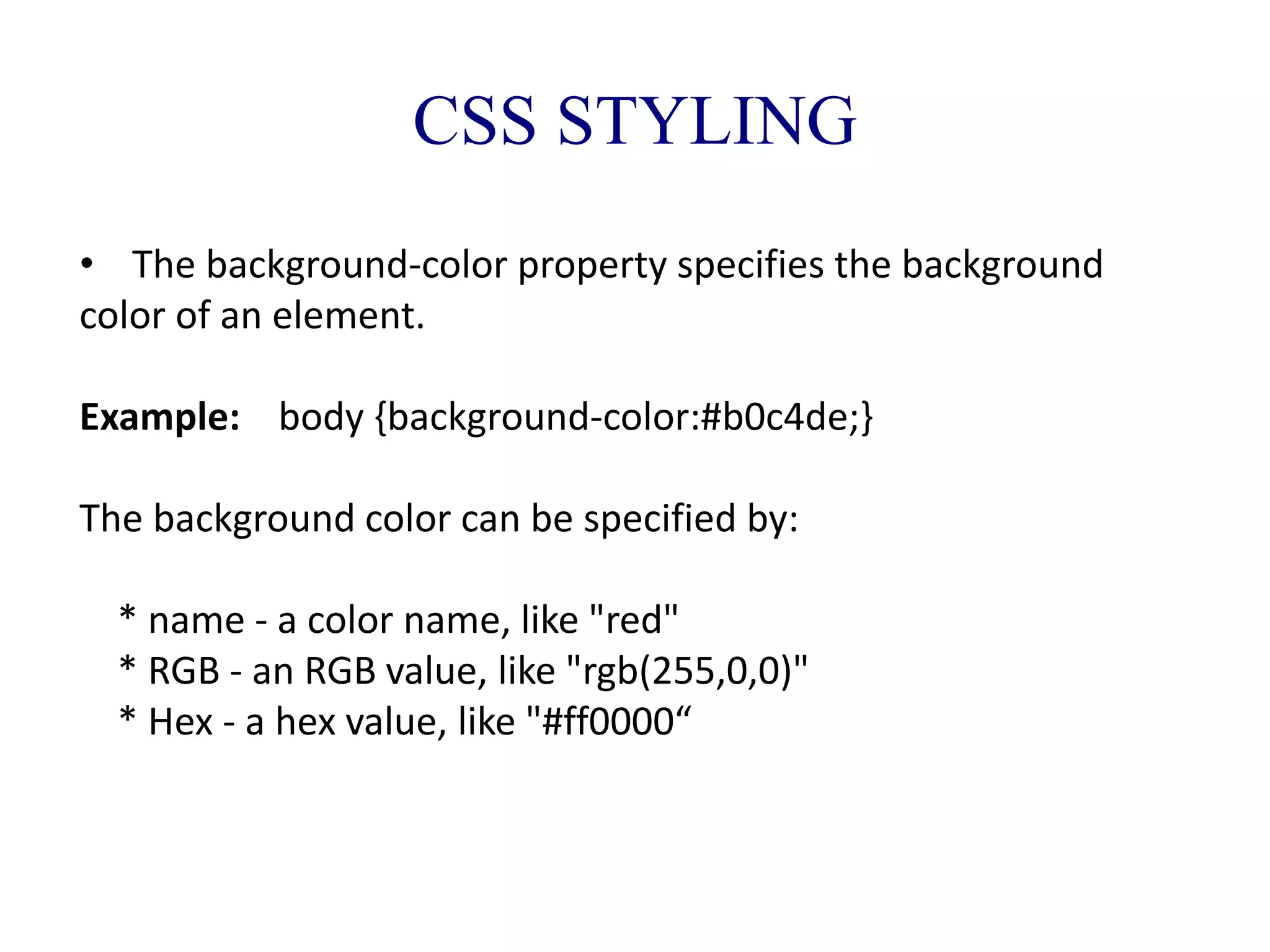 CSS STYLING
• The background-color property specifies the background
color of an element.
Example: body {background-color:#b0c4de;}
The background color can be specified by:
* name - a color name, like "red"
* RGB - an RGB value, like "rgb(255,0,0)"
* Hex - a hex value, like "#ff0000“
 
