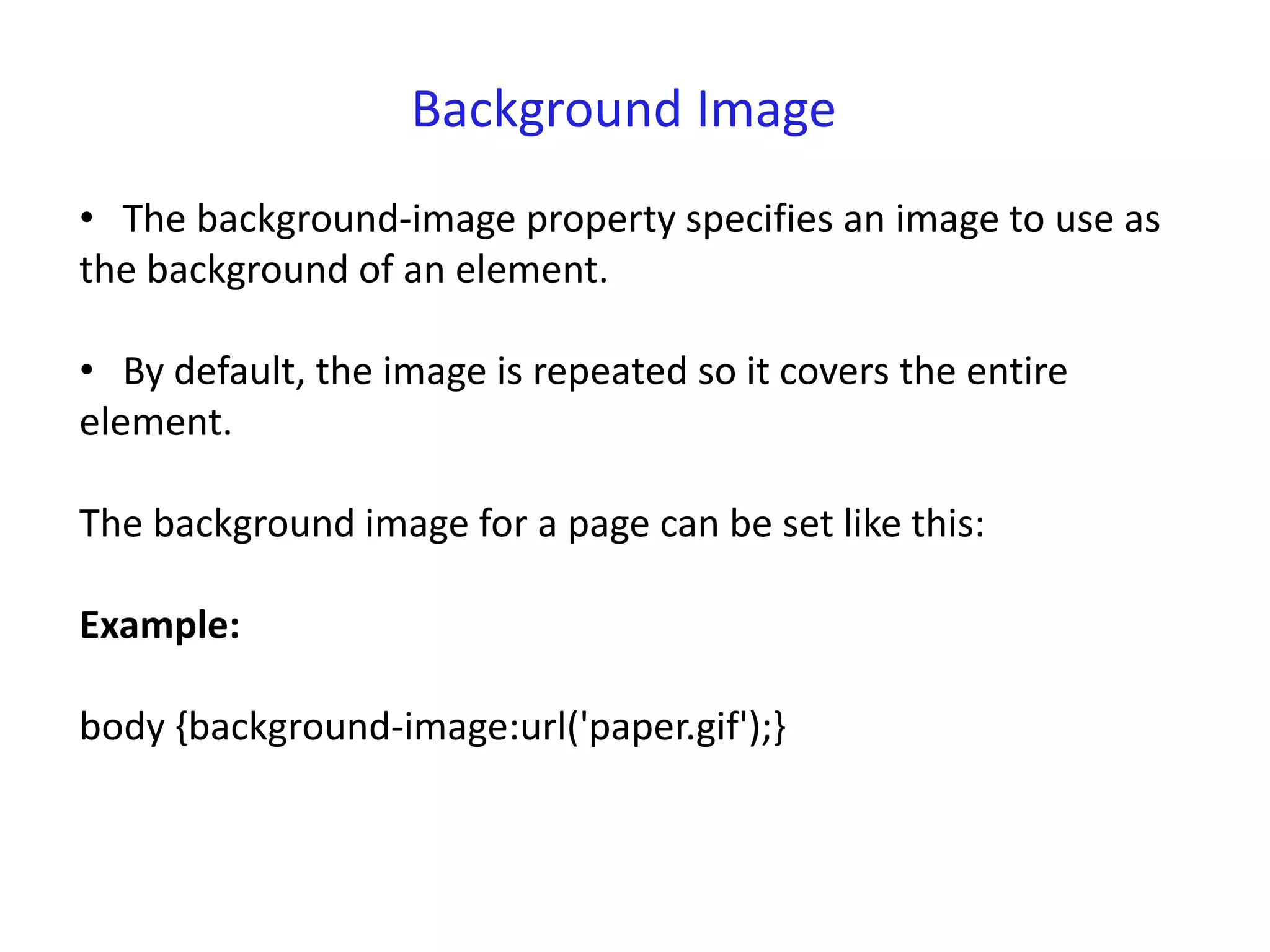Background Image
• The background-image property specifies an image to use as
the background of an element.
• By default, the image is repeated so it covers the entire
element.
The background image for a page can be set like this:
Example:
body {background-image:url('paper.gif');}
 