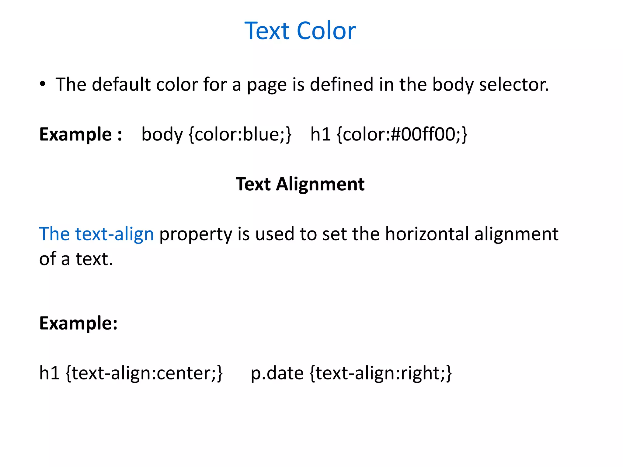 Text Color
• The default color for a page is defined in the body selector.
Example : body {color:blue;} h1 {color:#00ff00;}
Text Alignment
The text-align property is used to set the horizontal alignment
of a text.
Example:
h1 {text-align:center;} p.date {text-align:right;}
 