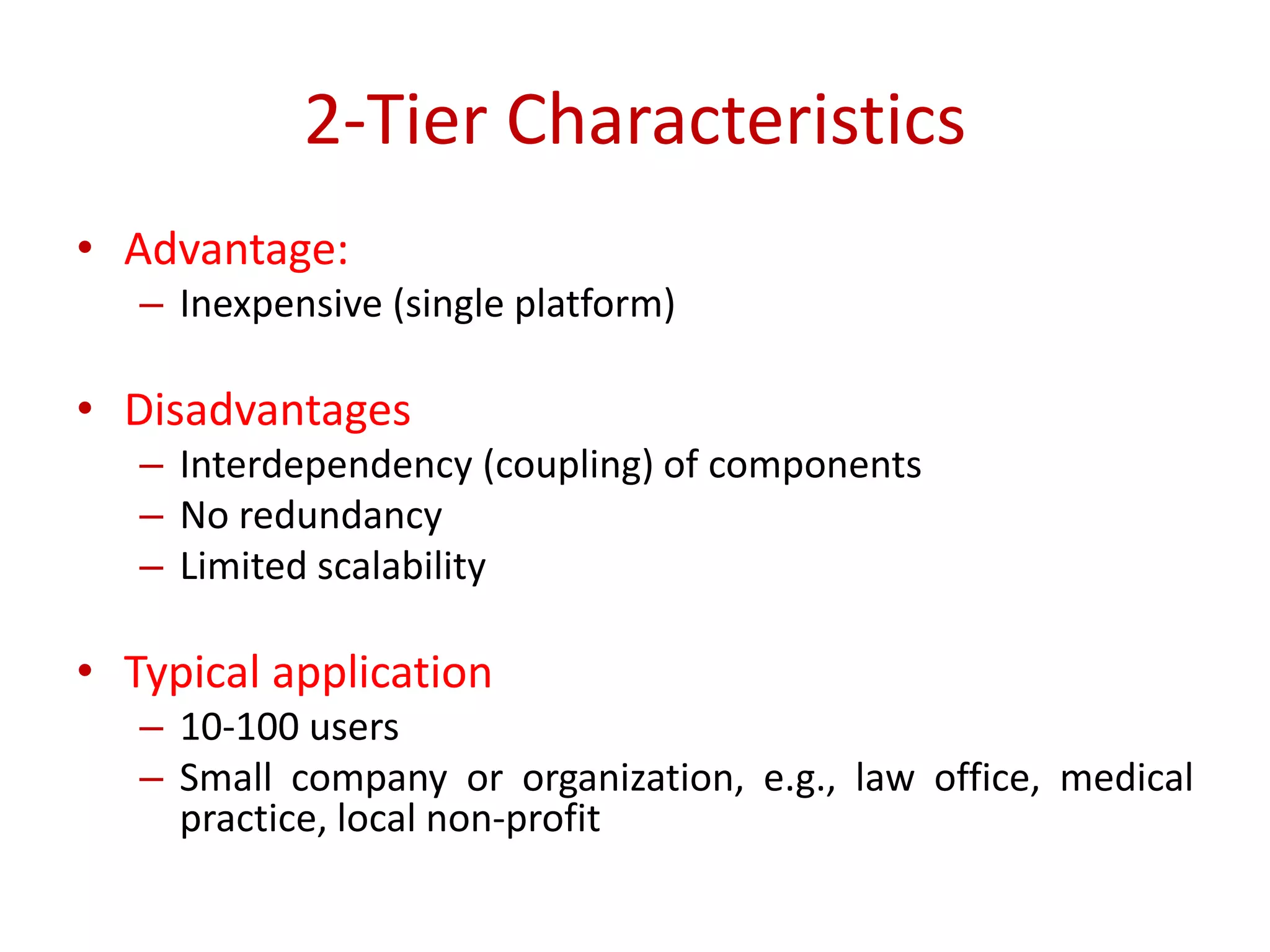 2-Tier Characteristics
• Advantage:
– Inexpensive (single platform)
• Disadvantages
– Interdependency (coupling) of components
– No redundancy
– Limited scalability
• Typical application
– 10-100 users
– Small company or organization, e.g., law office, medical
practice, local non-profit
 