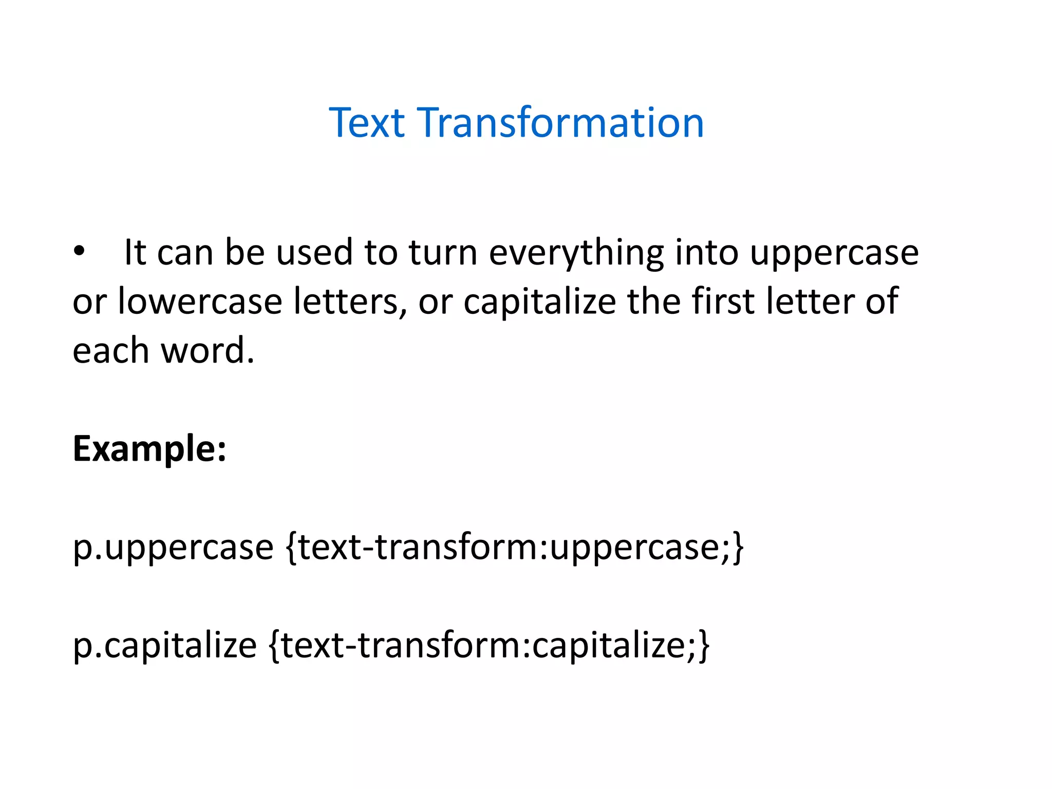 Text Transformation
• It can be used to turn everything into uppercase
or lowercase letters, or capitalize the first letter of
each word.
Example:
p.uppercase {text-transform:uppercase;}
p.capitalize {text-transform:capitalize;}
 