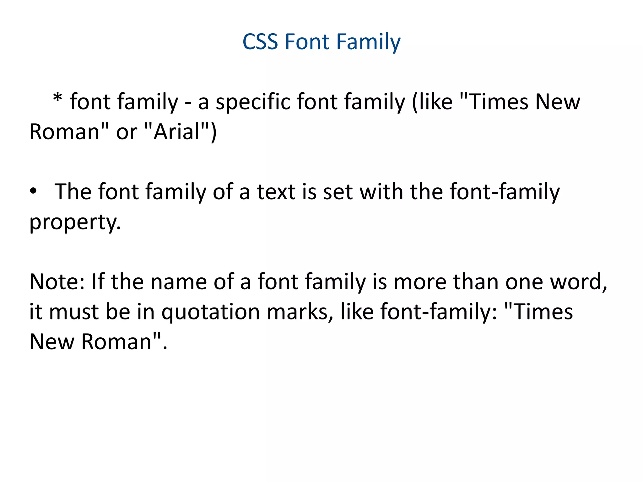 CSS Font Family
* font family - a specific font family (like "Times New
Roman" or "Arial")
• The font family of a text is set with the font-family
property.
Note: If the name of a font family is more than one word,
it must be in quotation marks, like font-family: "Times
New Roman".
 