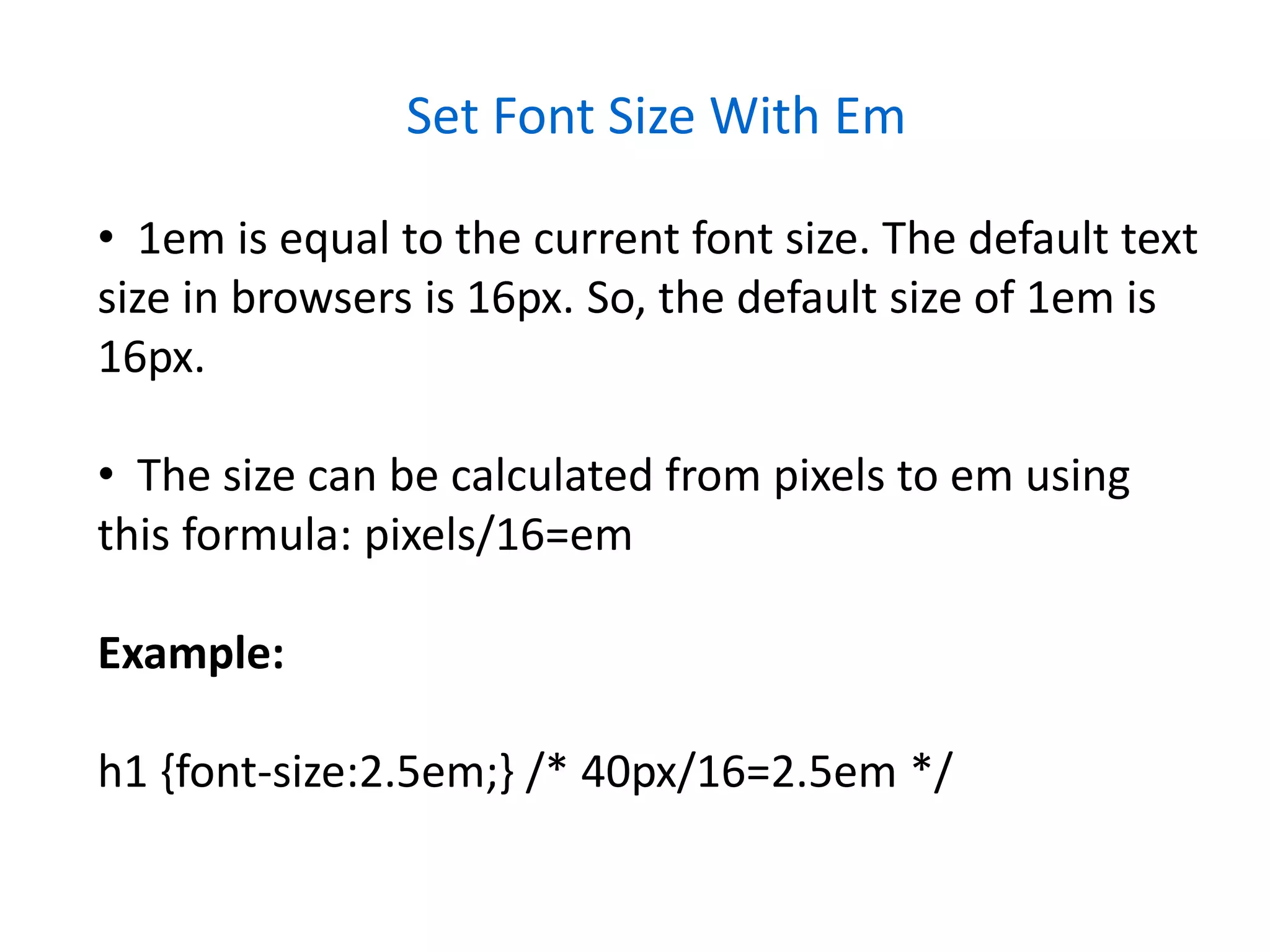 Set Font Size With Em
• 1em is equal to the current font size. The default text
size in browsers is 16px. So, the default size of 1em is
16px.
• The size can be calculated from pixels to em using
this formula: pixels/16=em
Example:
h1 {font-size:2.5em;} /* 40px/16=2.5em */
 