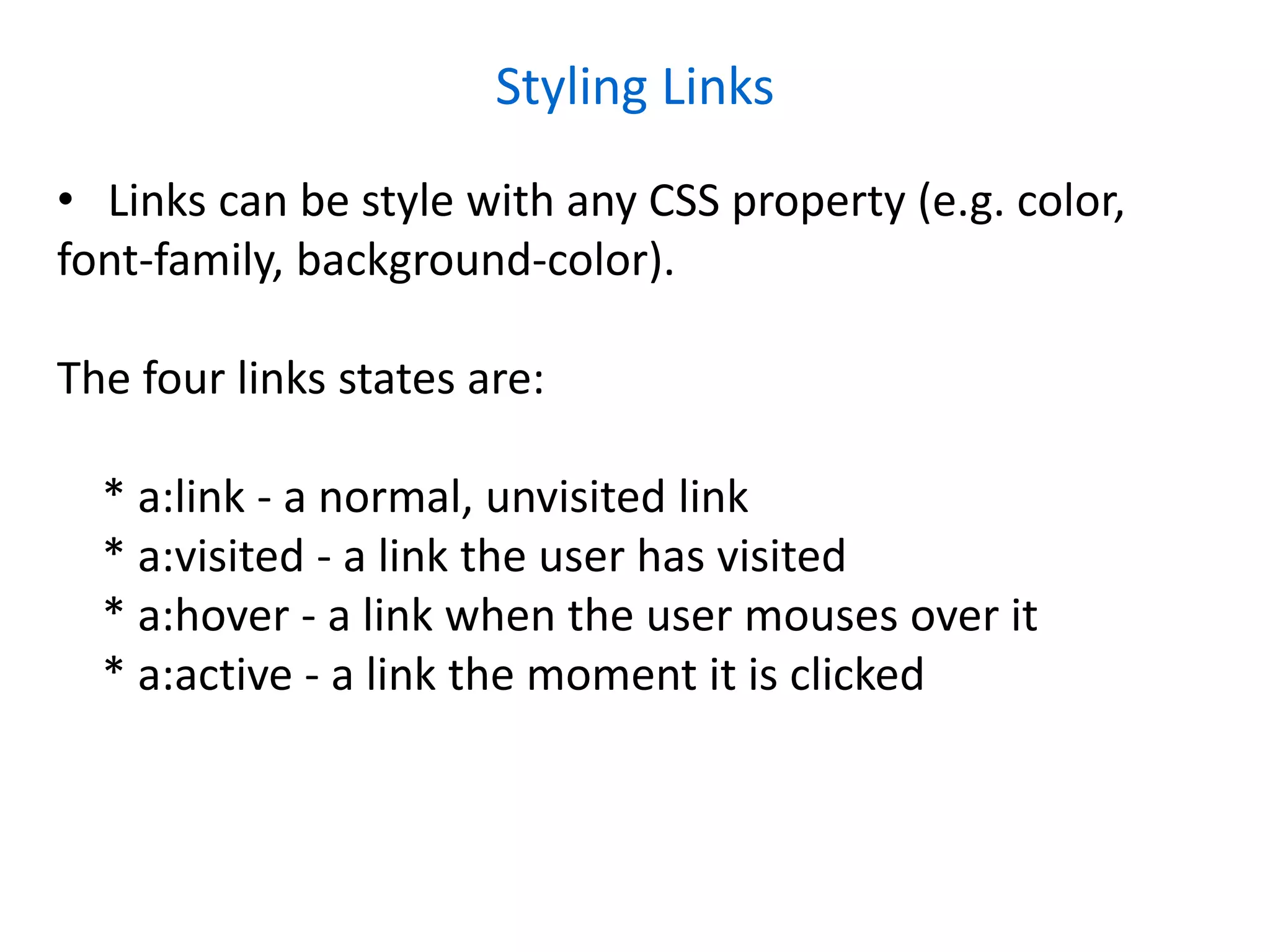Styling Links
• Links can be style with any CSS property (e.g. color,
font-family, background-color).
The four links states are:
* a:link - a normal, unvisited link
* a:visited - a link the user has visited
* a:hover - a link when the user mouses over it
* a:active - a link the moment it is clicked
 