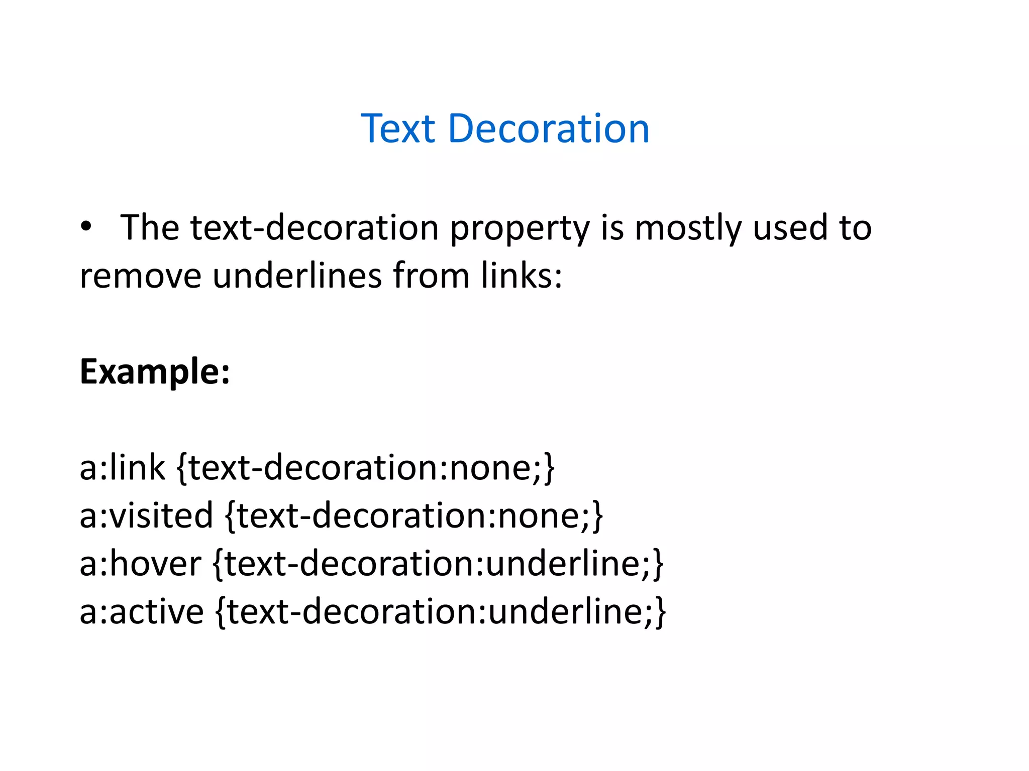 Text Decoration
• The text-decoration property is mostly used to
remove underlines from links:
Example:
a:link {text-decoration:none;}
a:visited {text-decoration:none;}
a:hover {text-decoration:underline;}
a:active {text-decoration:underline;}
 