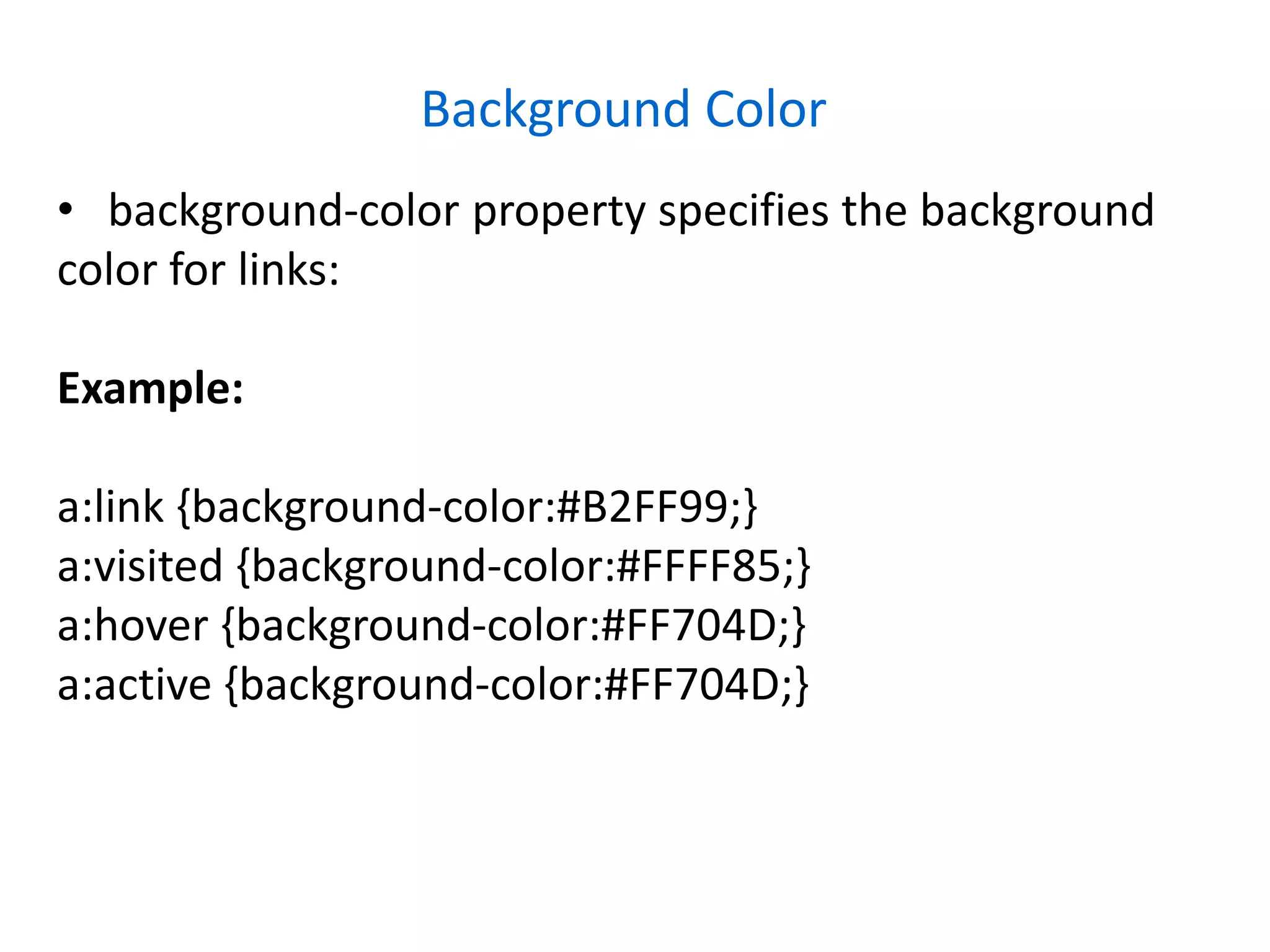 Background Color
• background-color property specifies the background
color for links:
Example:
a:link {background-color:#B2FF99;}
a:visited {background-color:#FFFF85;}
a:hover {background-color:#FF704D;}
a:active {background-color:#FF704D;}
 