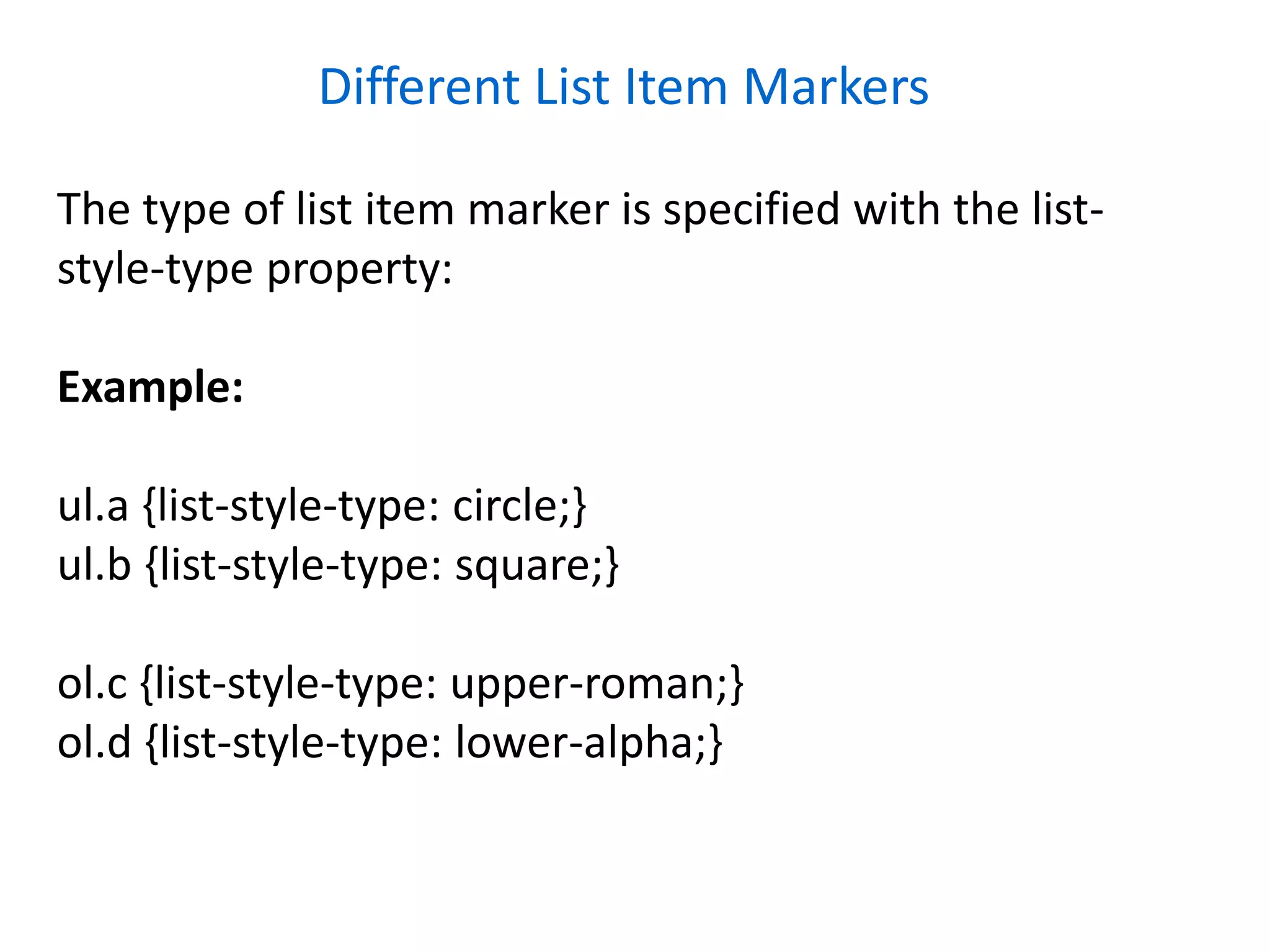 Different List Item Markers
The type of list item marker is specified with the list-
style-type property:
Example:
ul.a {list-style-type: circle;}
ul.b {list-style-type: square;}
ol.c {list-style-type: upper-roman;}
ol.d {list-style-type: lower-alpha;}
 
