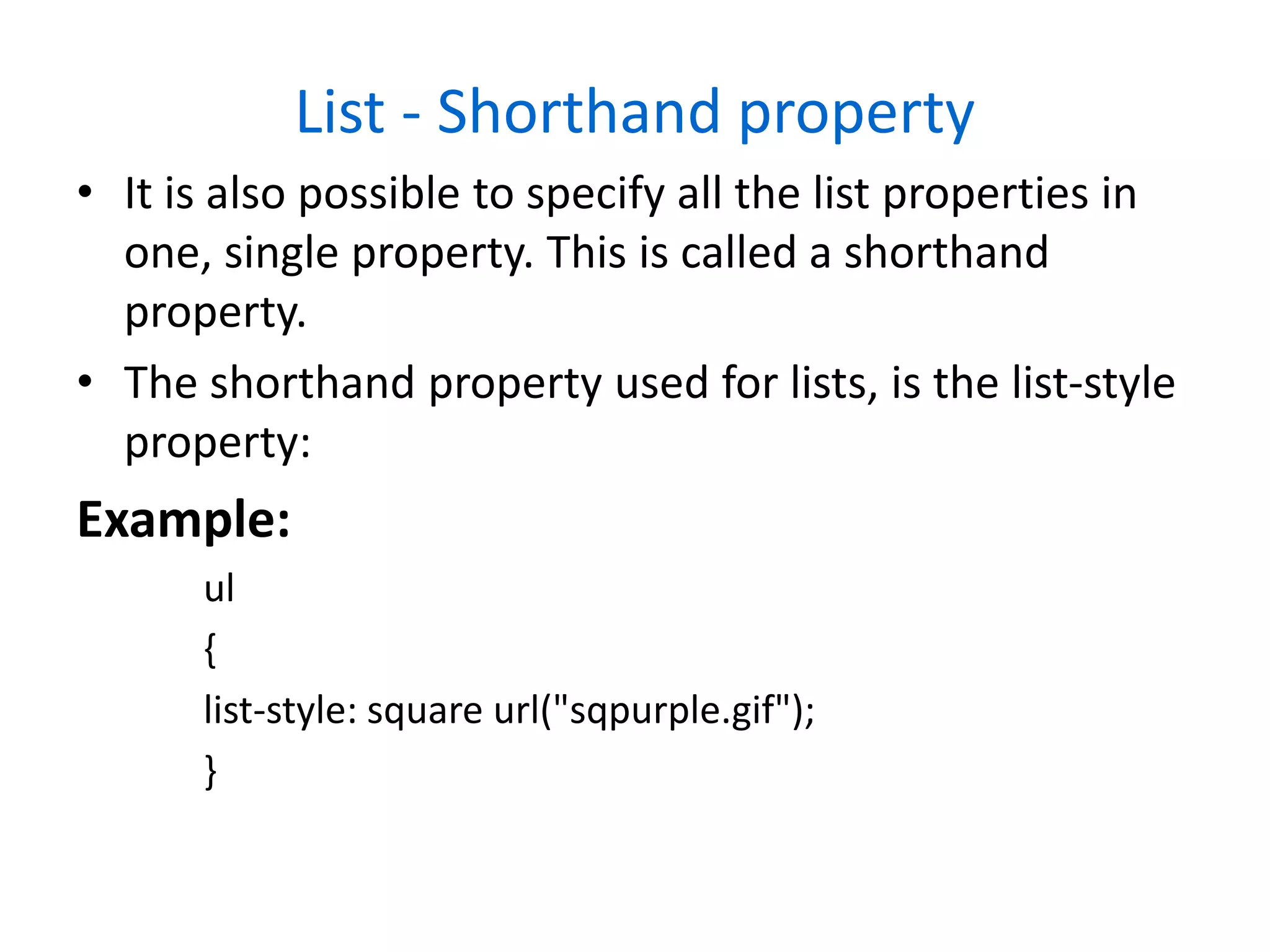 List - Shorthand property
• It is also possible to specify all the list properties in
one, single property. This is called a shorthand
property.
• The shorthand property used for lists, is the list-style
property:
Example:
ul
{
list-style: square url("sqpurple.gif");
}
 