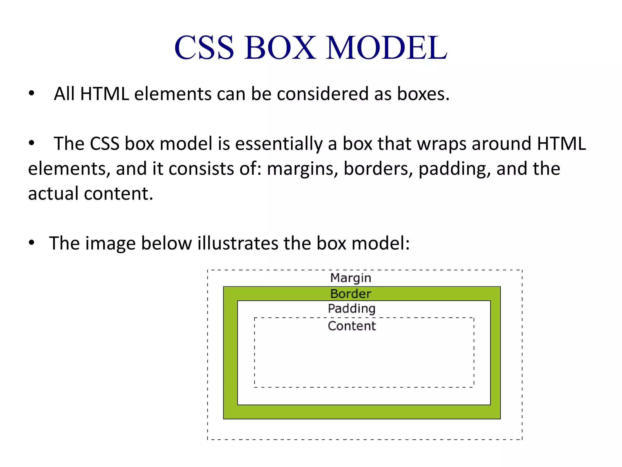 CSS BOX MODEL
• All HTML elements can be considered as boxes.
• The CSS box model is essentially a box that wraps around HTML
elements, and it consists of: margins, borders, padding, and the
actual content.
• The image below illustrates the box model:
 