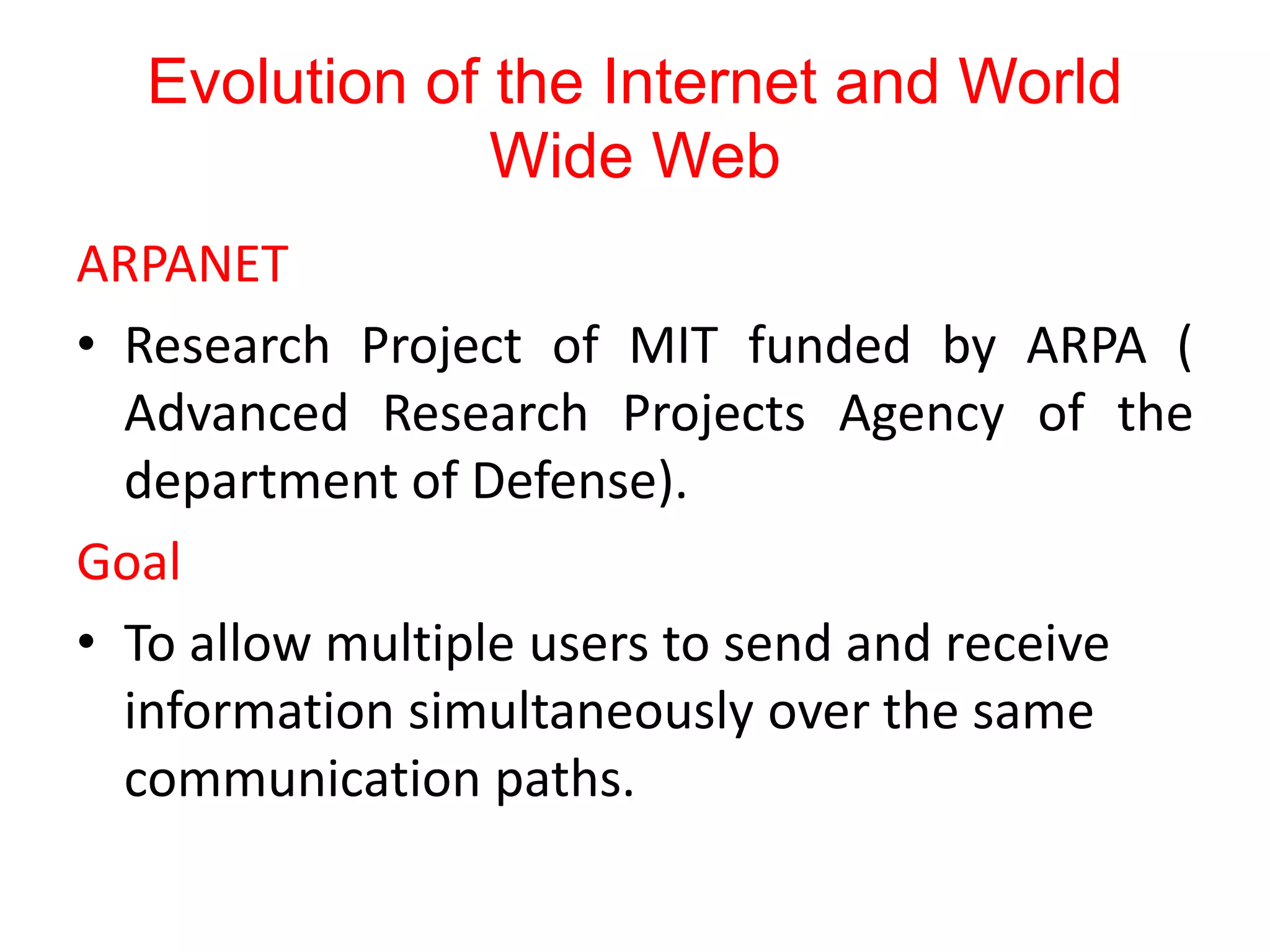 Evolution of the Internet and World
Wide Web
ARPANET
• Research Project of MIT funded by ARPA (
Advanced Research Projects Agency of the
department of Defense).
Goal
• To allow multiple users to send and receive
information simultaneously over the same
communication paths.
 