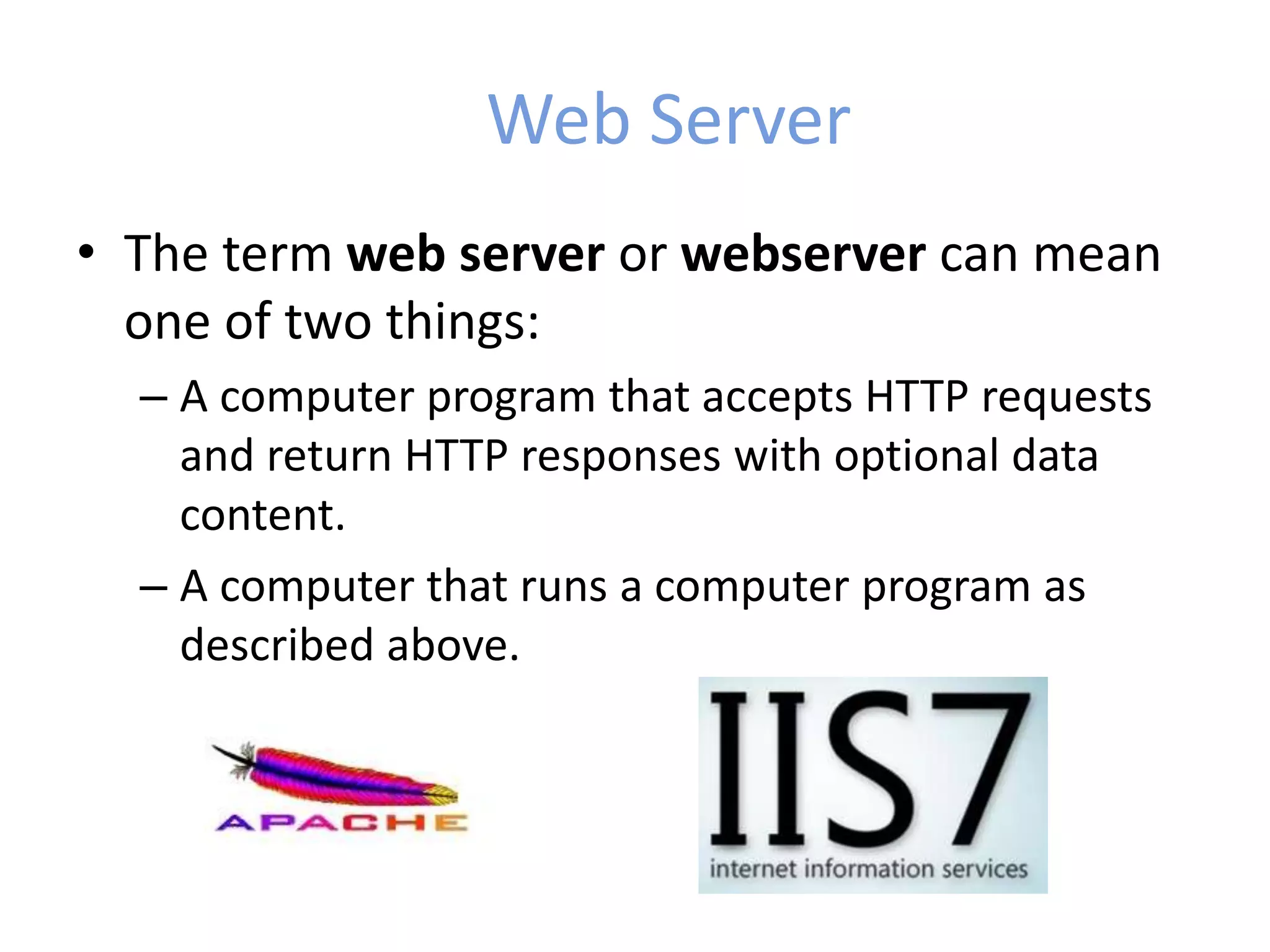 Web Server
• The term web server or webserver can mean
one of two things:
– A computer program that accepts HTTP requests
and return HTTP responses with optional data
content.
– A computer that runs a computer program as
described above.
 