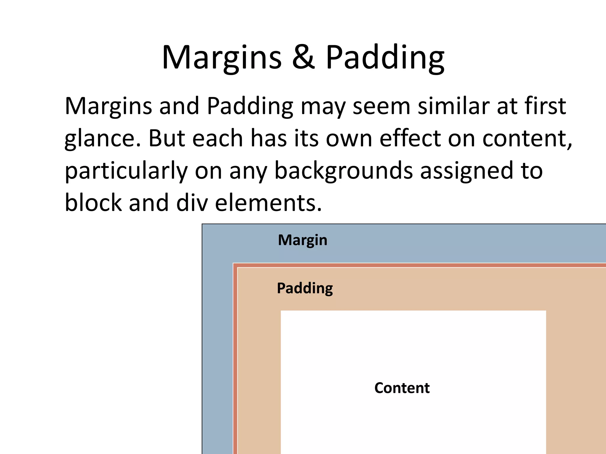 Margins & Padding
Margins and Padding may seem similar at first
glance. But each has its own effect on content,
particularly on any backgrounds assigned to
block and div elements.
Content
Padding
Margin
 