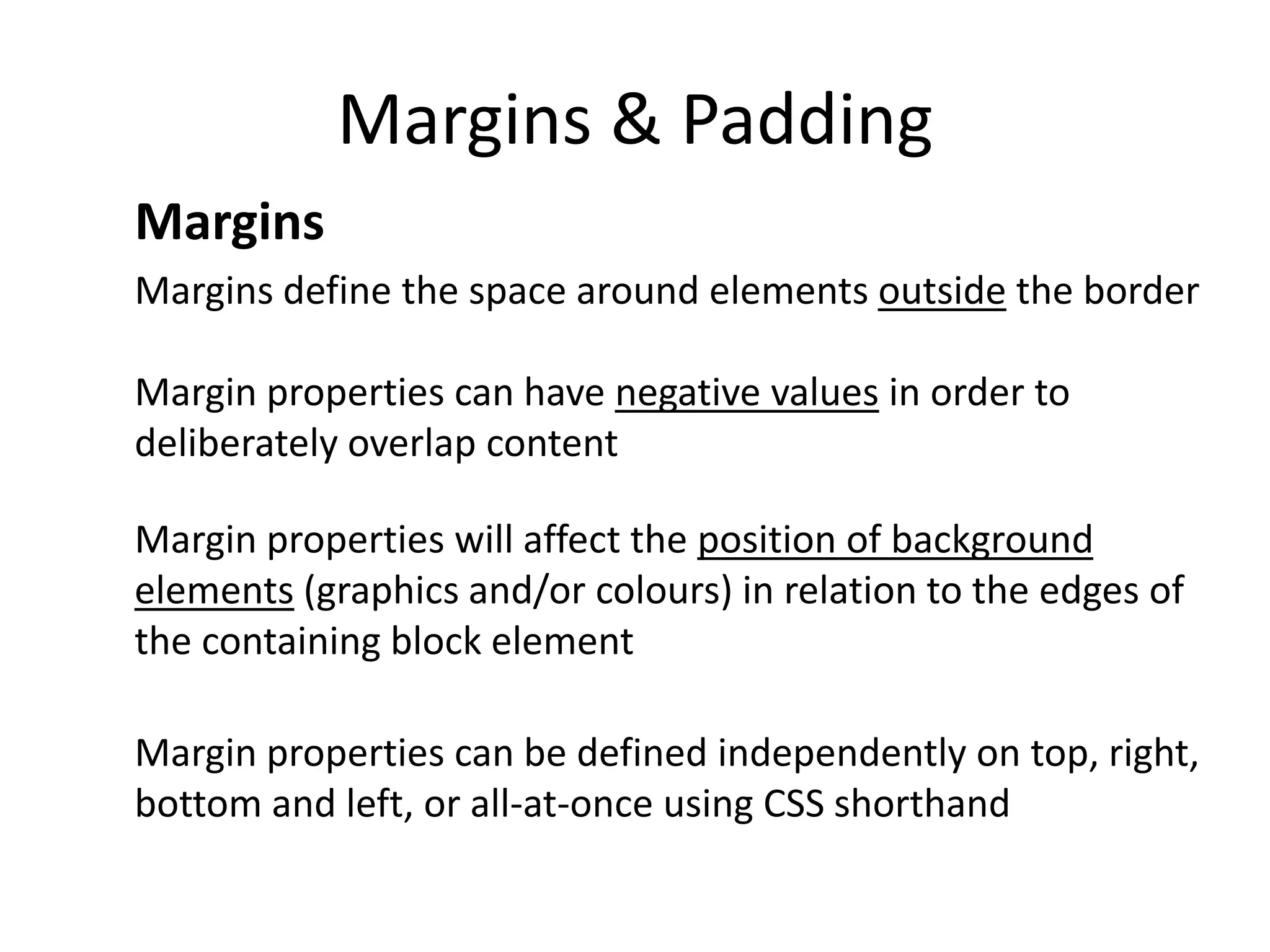 Margins & Padding
Margins
Margins define the space around elements outside the border
Margin properties can have negative values in order to
deliberately overlap content
Margin properties will affect the position of background
elements (graphics and/or colours) in relation to the edges of
the containing block element
Margin properties can be defined independently on top, right,
bottom and left, or all-at-once using CSS shorthand
 