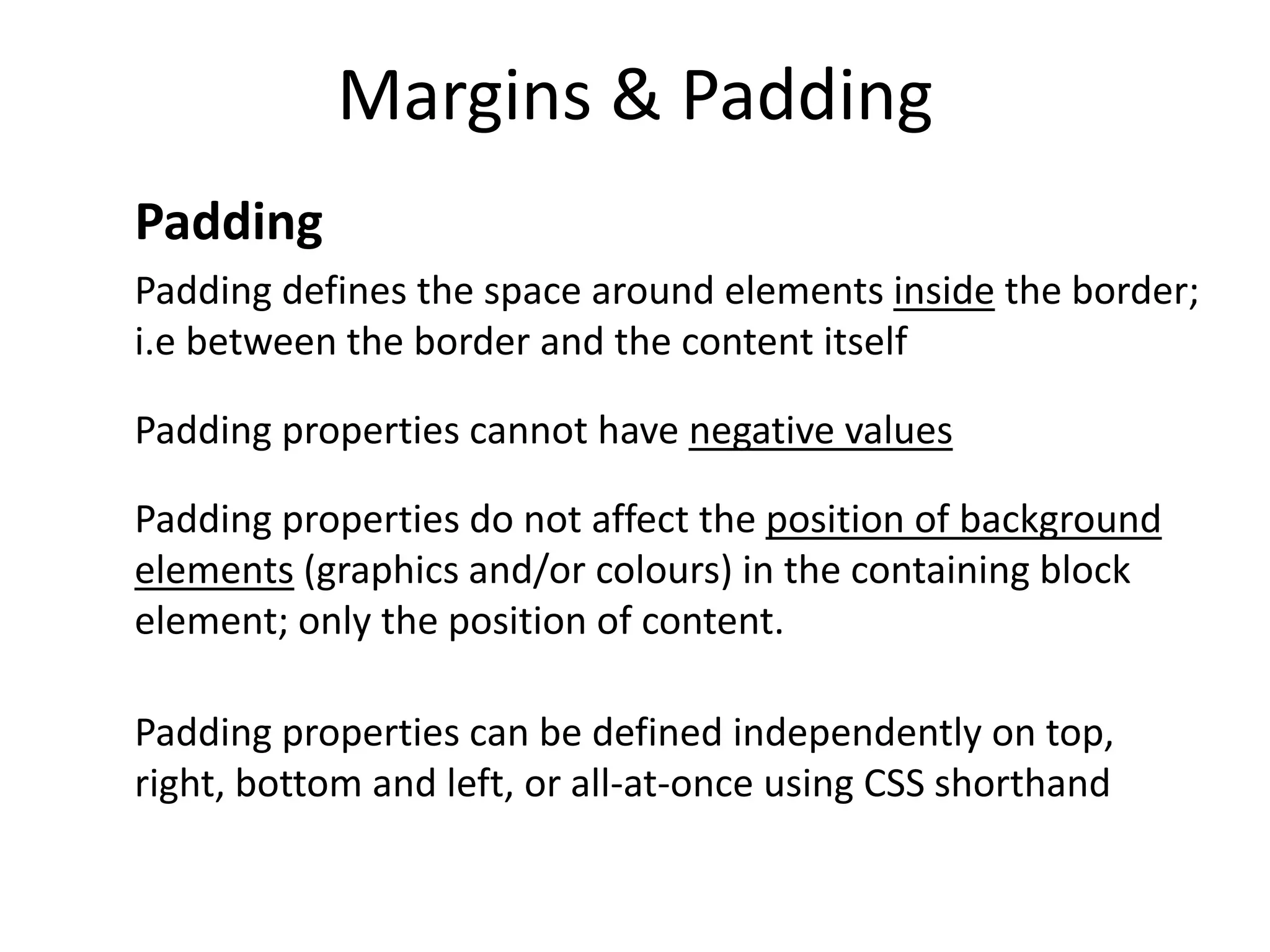 Margins & Padding
Padding
Padding defines the space around elements inside the border;
i.e between the border and the content itself
Padding properties cannot have negative values
Padding properties do not affect the position of background
elements (graphics and/or colours) in the containing block
element; only the position of content.
Padding properties can be defined independently on top,
right, bottom and left, or all-at-once using CSS shorthand
 